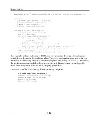 Scraping the Data
[ 54 ]
download('http://example.webscraping.com/places/view/United-Kingdom-239')
scrapers = [
('Regular expressions', re_scraper),
('BeautifulSoup', bs_scraper),
('Lxml', lxml_scraper),
('Xpath', lxml_xpath_scraper)]
for name, scraper in scrapers:
# record start time of scrape
start = time.time()
for i in range(NUM_ITERATIONS):
if scraper == re_scraper:
re.purge()
result = scraper(html)
# check scraped result is as expected
assert result['area'] == '244,820 square kilometres'
# record end time of scrape and output the total
end = time.time()
print('%s: %.2f seconds' % (name, end - start))
This example will run each scraper 1000 times, check whether the scraped results are as
expected, and then print the total time taken. The download function used here is the one
defined in the preceding chapter. Note the highlighted line calling re.purge(); by default,
the regular expression module will cache searches and this cache needs to be cleared to
make a fair comparison with the other scraping approaches.
Here are the results from running this script on my computer:
$ python chp2/test_scrapers.py
Regular expressions: 1.80 seconds
BeautifulSoup: 14.05 seconds
Lxml: 3.08 seconds
Xpath: 1.07 seconds
 