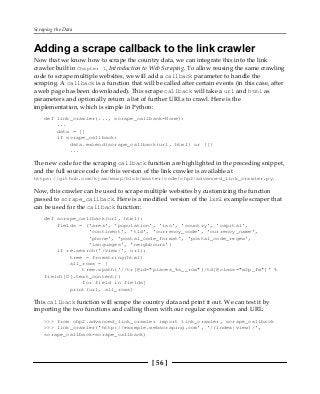 Scraping the Data
[ 56 ]
Adding a scrape callback to the link crawler
Now that we know how to scrape the country data, we can integrate this into the link
crawler built in Chapter 1, Introduction to Web Scraping. To allow reusing the same crawling
code to scrape multiple websites, we will add a callback parameter to handle the
scraping. A callback is a function that will be called after certain events (in this case, after
a web page has been downloaded). This scrape callback will take a url and html as
parameters and optionally return a list of further URLs to crawl. Here is the
implementation, which is simple in Python:
def link_crawler(..., scrape_callback=None):
...
data = []
if scrape_callback:
data.extend(scrape_callback(url, html) or [])
...
The new code for the scraping callback function are highlighted in the preceding snippet,
and the full source code for this version of the link crawler is available at
https://github.com/kjam/wswp/blob/master/code/chp2/advanced_link_crawler.py.
Now, this crawler can be used to scrape multiple websites by customizing the function
passed to scrape_callback. Here is a modified version of the lxml example scraper that
can be used for the callback function:
def scrape_callback(url, html):
fields = ('area', 'population', 'iso', 'country', 'capital',
'continent', 'tld', 'currency_code', 'currency_name',
'phone', 'postal_code_format', 'postal_code_regex',
'languages', 'neighbours')
if re.search('/view/', url):
tree = fromstring(html)
all_rows = [
tree.xpath('//tr[@id="places_%s__row"]/td[@class="w2p_fw"]' %
field)[0].text_content()
for field in fields]
print(url, all_rows)
This callback function will scrape the country data and print it out. We can test it by
importing the two functions and calling them with our regular expression and URL:
>>> from chp2.advanced_link_crawler import link_crawler, scrape_callback
>>> link_crawler('http://example.webscraping.com', '/(index|view)/',
scrape_callback=scrape_callback)
 
