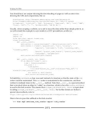 Scraping the Data
[ 57 ]
You should now see output showing the downloading of pages as well as some rows
showing the URL and scraped data, like so:
Downloading: http://example.webscraping.com/view/Botswana-30
http://example.webscraping.com/view/Botswana-30 ['600,370 square
kilometres', '2,029,307', 'BW', 'Botswana', 'Gaborone', 'AF', '.bw', 'BWP',
'Pula', '267', '', '', 'en-BW,tn-BW', 'ZW ZA NA ']
Usually, when scraping a website, we want to reuse the data rather than simply print it, so
we will extend this example to save results to a CSV spreadsheet, as follows:
import csv
import re
from lxml.html import fromstring
class CsvCallback:
def __init__(self):
self.writer = csv.writer(open('../data/countries.csv', 'w'))
self.fields = ('area', 'population', 'iso', 'country',
'capital', 'continent', 'tld', 'currency_code',
'currency_name',
'phone', 'postal_code_format', 'postal_code_regex',
'languages', 'neighbours')
self.writer.writerow(self.fields)
def __call__(self, url, html):
if re.search('/view/', url):
tree = fromstring(html)
all_rows = [
tree.xpath(
'//tr[@id="places_%s__row"]/td[@class="w2p_fw"]' %
field)[0].text_content()
for field in self.fields]
self.writer.writerow(all_rows)
To build this callback, a class was used instead of a function so that the state of the csv
writer could be maintained. This csv writer is instantiated in the constructor, and then
written to multiple times in the __call__ method. Note that __call__ is a special method
that is invoked when an object is "called" as a function, which is how the cache_callback
is used in the link crawler. This means that scrape_callback(url, html) is equivalent
to calling scrape_callback.__call__(url, html). For further details on Python's
special class methods, refer to
https://docs.python.org/3/reference/datamodel.html#special-method-names.
Here is how to pass this callback to the link crawler:
>>> from chp2.advanced_link_crawler import link_crawler
 