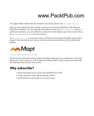 www.PacktPub.com
For support files and downloads related to your book, please visit www.PacktPub.com.
Did you know that Packt offers eBook versions of every book published, with PDF and
ePub files available? You can upgrade to the eBook version at www.PacktPub.comand as a
print book customer, you are entitled to a discount on the eBook copy. Get in touch with us
at service@packtpub.com for more details.
At www.PacktPub.com, you can also read a collection of free technical articles, sign up for a
range of free newsletters and receive exclusive discounts and offers on Packt books and
eBooks.
https://www.packtpub.com/mapt
Get the most in-demand software skills with Mapt. Mapt gives you full access to all Packt
books and video courses, as well as industry-leading tools to help you plan your personal
development and advance your career.
Why subscribe?
Fully searchable across every book published by Packt
Copy and paste, print, and bookmark content
On demand and accessible via a web browser
 