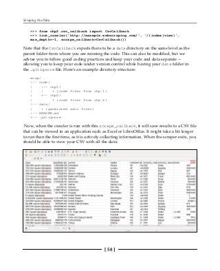 Scraping the Data
[ 58 ]
>>> from chp2.csv_callback import CsvCallback
>>> link_crawler('http://example.webscraping.com/', '/(index|view)',
max_depth=-1, scrape_callback=CsvCallback())
Note that the CsvCallback expects there to be a data directory on the same level as the
parent folder from where you are running the code. This can also be modified, but we
advise you to follow good coding practices and keep your code and data separate --
allowing you to keep your code under version control while having your data folder in
the .gitignore file. Here's an example directory structure:
wswp/
|-- code/
| |-- chp1/
| | + (code files from chp 1)
| +-- chp2/
| + (code files from chp 2)
|-- data/
| + (generated data files)
|-- README.md
+-- .gitignore
Now, when the crawler is run with this scrape_callback, it will save results to a CSV file
that can be viewed in an application such as Excel or LibreOffice. It might take a bit longer
to run than the first time, as it is actively collecting information. When the scraper exits, you
should be able to view your CSV with all the data:
 