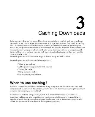 3
Caching Downloads
In the previous chapter, we learned how to scrape data from crawled web pages and save
the results to a CSV file. What if we now want to scrape an additional field, such as the flag
URL? To scrape additional fields, we would need to download the entire website again.
This is not a significant obstacle for our small example website; however, other websites can
have millions of web pages, which could take weeks to recrawl. One way scrapers avoid
these problems is by caching crawled web pages from the beginning, so they only need to
be downloaded once.
In this chapter, we will cover a few ways to do this using our web crawler.
In this chapter, we will cover the following topics:
When to use caching
Adding cache support to the link crawler
Testing the cache
Using requests - cache
Redis cache implementation
When to use caching?
To cache, or not to cache? This is a question many programmers, data scientists, and web
scrapers need to answer. In this chapter, we will show you how to use caching for your web
crawlers; but should you use caching?
If you need to perform a large crawl, which may be interrupted due to an error or
exception, caching can help by not forcing you to recrawl all the pages you might have
already covered. Caching can also help you by allowing you to access those pages while
offline (for your own data analysis or development purposes).
 