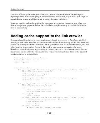 Caching Downloads
[ 61 ]
However, if having the most up-to-date and current information from the site is your
highest priority, then caching might not make sense. In addition, if you don't plan large or
repeated crawls, you might just want to scrape the page each time.
You may want to outline how often the pages you are scraping change or how often you
should scrape new pages and clear the cache before implementing it; but first, let's learn
how to use caching!
Adding cache support to the link crawler
To support caching, the download function developed in Chapter 1, Introduction to Web
Scraping, needs to be modified to check the cache before downloading a URL. We also need
to move throttling inside this function and only throttle when a download is made, and not
when loading from a cache. To avoid the need to pass various parameters for every
download, we will take this opportunity to refactor the download function into a class so
parameters can be set in the constructor and reused numerous times. Here is the updated
implementation to support this:
from chp1.throttle import Throttle
from random import choice
import requests
class Downloader:
def __init__(self, delay=5, user_agent='wswp', proxies=None, cache={}):
self.throttle = Throttle(delay)
self.user_agent = user_agent
self.proxies = proxies
self.num_retries = None # we will set this per request
self.cache = cache
def __call__(self, url, num_retries=2):
self.num_retries = num_retries
try:
result = self.cache[url]
print('Loaded from cache:', url)
except KeyError:
result = None
if result and self.num_retries and 500 <= result['code'] < 600:
# server error so ignore result from cache
# and re-download
result = None
if result is None:
# result was not loaded from cache
 