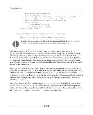 Caching Downloads
[ 62 ]
# so still need to download
self.throttle.wait(url)
proxies = choice(self.proxies) if self.proxies else None
headers = {'User-Agent': self.user_agent}
result = self.download(url, headers, proxies)
if self.cache:
# save result to cache
self.cache[url] = result
return result['html']
def download(self, url, headers, proxies, num_retries):
...
return {'html': html, 'code': resp.status_code }
The full source code for the Download class is available at https://githu
b.com/kjam/wswp/blob/master/code/chp3/downloader.py.
The interesting part of the Download class used in the preceding code is in the __call__
special method, where the cache is checked before downloading. This method first checks
whether this URL was previously put in the cache. By default, the cache is a Python
dictionary. If the URL is cached, it checks whether a server error was encountered in the
previous download. Finally, if no server error was encountered, the cached result can be
used. If any of these checks fails, the URL needs to be downloaded as usual, and the result
will be added to the cache.
The download method of this class is almost the same as the previous download function,
except now it returns the HTTP status code so the error codes can be stored in the cache. In
addition, instead of calling itself and testing num_retries, it must first decrease the
self.num_retries and then recursively use self.download if there are still retries left. If
you just want a simple download without throttling or caching, this method can be used
instead of __call__.
The cache class is used here by calling result = cache[url] to load from cache and
cache[url] = result to save to cache, which is a convenient interface from Python's
built-in dictionary data type. To support this interface, our cache class will need to define
the __getitem__() and __setitem__() special class methods.
 
