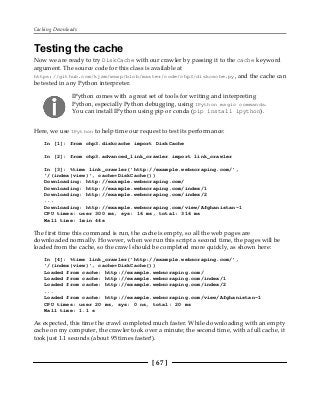 Caching Downloads
[ 67 ]
Testing the cache
Now we are ready to try DiskCache with our crawler by passing it to the cache keyword
argument. The source code for this class is available at
https://github.com/kjam/wswp/blob/master/code/chp3/diskcache.py, and the cache can
be tested in any Python interpreter.
IPython comes with a great set of tools for writing and interpreting
Python, especially Python debugging, using IPython magic commands.
You can install IPython using pip or conda (pip install ipython).
Here, we use IPython to help time our request to test its performance:
In [1]: from chp3.diskcache import DiskCache
In [2]: from chp3.advanced_link_crawler import link_crawler
In [3]: %time link_crawler('http://example.webscraping.com/',
'/(index|view)', cache=DiskCache())
Downloading: http://example.webscraping.com/
Downloading: http://example.webscraping.com/index/1
Downloading: http://example.webscraping.com/index/2
...
Downloading: http://example.webscraping.com/view/Afghanistan-1
CPU times: user 300 ms, sys: 16 ms, total: 316 ms
Wall time: 1min 44s
The first time this command is run, the cache is empty, so all the web pages are
downloaded normally. However, when we run this script a second time, the pages will be
loaded from the cache, so the crawl should be completed more quickly, as shown here:
In [4]: %time link_crawler('http://example.webscraping.com/',
'/(index|view)', cache=DiskCache())
Loaded from cache: http://example.webscraping.com/
Loaded from cache: http://example.webscraping.com/index/1
Loaded from cache: http://example.webscraping.com/index/2
...
Loaded from cache: http://example.webscraping.com/view/Afghanistan-1
CPU times: user 20 ms, sys: 0 ns, total: 20 ms
Wall time: 1.1 s
As expected, this time the crawl completed much faster. While downloading with an empty
cache on my computer, the crawler took over a minute; the second time, with a full cache, it
took just 1.1 seconds (about 95 times faster!).
 