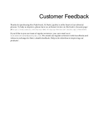 Customer Feedback
Thanks for purchasing this Packt book. At Packt, quality is at the heart of our editorial
process. To help us improve, please leave us an honest review on this book's Amazon page
at https://www.amazon.com/Python-Web-Scraping-Katharine-Jarmul/dp/1786462583.
If you'd like to join our team of regular reviewers, you can e-mail us at
customerreviews@packtpub.com. We award our regular reviewers with free eBooks and
videos in exchange for their valuable feedback. Help us be relentless in improving our
products!
 