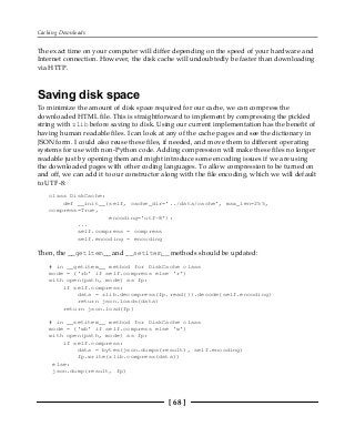 Caching Downloads
[ 68 ]
The exact time on your computer will differ depending on the speed of your hardware and
Internet connection. However, the disk cache will undoubtedly be faster than downloading
via HTTP.
Saving disk space
To minimize the amount of disk space required for our cache, we can compress the
downloaded HTML file. This is straightforward to implement by compressing the pickled
string with zlib before saving to disk. Using our current implementation has the benefit of
having human readable files. I can look at any of the cache pages and see the dictionary in
JSON form. I could also reuse these files, if needed, and move them to different operating
systems for use with non-Python code. Adding compression will make these files no longer
readable just by opening them and might introduce some encoding issues if we are using
the downloaded pages with other coding languages. To allow compression to be turned on
and off, we can add it to our constructor along with the file encoding, which we will default
to UTF-8:
class DiskCache:
def __init__(self, cache_dir='../data/cache', max_len=255,
compress=True,
encoding='utf-8'):
...
self.compress = compress
self.encoding = encoding
Then, the __getitem__ and __setitem__ methods should be updated:
# in __getitem__ method for DiskCache class
mode = ('rb' if self.compress else 'r')
with open(path, mode) as fp:
if self.compress:
data = zlib.decompress(fp.read()).decode(self.encoding)
return json.loads(data)
return json.load(fp)
# in __setitem__ method for DiskCache class
mode = ('wb' if self.compress else 'w')
with open(path, mode) as fp:
if self.compress:
data = bytes(json.dumps(result), self.encoding)
fp.write(zlib.compress(data))
else:
json.dump(result, fp)
 