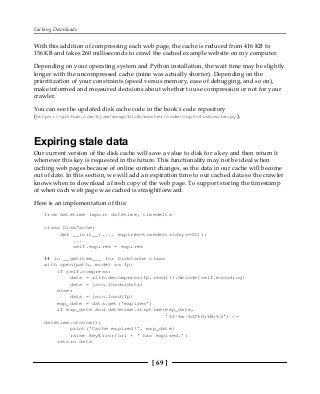 Caching Downloads
[ 69 ]
With this addition of compressing each web page, the cache is reduced from 416 KB to
156 KB and takes 260 milliseconds to crawl the cached example website on my computer.
Depending on your operating system and Python installation, the wait time may be slightly
longer with the uncompressed cache (mine was actually shorter). Depending on the
prioritization of your constraints (speed versus memory, ease of debugging, and so on),
make informed and measured decisions about whether to use compression or not for your
crawler.
You can see the updated disk cache code in the book's code repository
(https://github.com/kjam/wswp/blob/master/code/chp3/diskcache.py).
Expiring stale data
Our current version of the disk cache will save a value to disk for a key and then return it
whenever this key is requested in the future. This functionality may not be ideal when
caching web pages because of online content changes, so the data in our cache will become
out of date. In this section, we will add an expiration time to our cached data so the crawler
knows when to download a fresh copy of the web page. To support storing the timestamp
of when each web page was cached is straightforward.
Here is an implementation of this:
from datetime import datetime, timedelta
class DiskCache:
def __init__(..., expires=timedelta(days=30)):
...
self.expires = expires
## in __getitem___ for DiskCache class
with open(path, mode) as fp:
if self.compress:
data = zlib.decompress(fp.read()).decode(self.encoding)
data = json.loads(data)
else:
data = json.load(fp)
exp_date = data.get('expires')
if exp_date and datetime.strptime(exp_date,
'%Y-%m-%dT%H:%M:%S') <=
datetime.utcnow():
print('Cache expired!', exp_date)
raise KeyError(url + ' has expired.')
return data
 