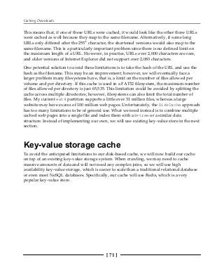 Caching Downloads
[ 71 ]
This means that, if one of these URLs were cached, it would look like the other three URLs
were cached as well because they map to the same filename. Alternatively, if some long
URLs only differed after the 255th
character, the shortened versions would also map to the
same filename. This is a particularly important problem since there is no defined limit on
the maximum length of a URL. However, in practice, URLs over 2,000 characters are rare,
and older versions of Internet Explorer did not support over 2,083 characters.
One potential solution to avoid these limitations is to take the hash of the URL and use the
hash as the filename. This may be an improvement; however, we will eventually face a
larger problem many filesystems have, that is, a limit on the number of files allowed per
volume and per directory. If this cache is used in a FAT32 filesystem, the maximum number
of files allowed per directory is just 65,535. This limitation could be avoided by splitting the
cache across multiple directories; however, filesystems can also limit the total number of
files. My current ext4 partition supports a little over 31 million files, whereas a large
website may have excess of 100 million web pages. Unfortunately, the DiskCache approach
has too many limitations to be of general use. What we need instead is to combine multiple
cached web pages into a single file and index them with aB+tree or a similar data
structure. Instead of implementing our own, we will use existing key-value store in the next
section.
Key-value storage cache
To avoid the anticipated limitations to our disk-based cache, we will now build our cache
on top of an existing key-value storage system. When crawling, we may need to cache
massive amounts of data and will not need any complex joins, so we will use high
availability key-value storage, which is easier to scale than a traditional relational database
or even most NoSQL databases. Specifically, our cache will use Redis, which is a very
popular key-value store.
 