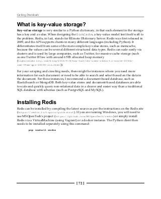 Caching Downloads
[ 72 ]
What is key-value storage?
Key-value storage is very similar to a Python dictionary, in that each element in the storage
has a key and a value. When designing the DiskCache, a key-value model lent itself well to
the problem. Redis, in fact, stands for REmote DIctionary Server. Redis was first released in
2009, and the API supports clients in many different languages (including Python). It
differentiates itself from some of the more simple key-value stores, such as memcache,
because the values can be several different structured data types. Redis can scale easily via
clusters and is used by large companies, such as Twitter, for massive cache storage (such
as one Twitter BTree with around 65TB allocated heap memory
(highscalability.com/blog/2014/9/8/how-twitter-uses-redis-to-scale-105tb-
ram-39mm-qps-10000-ins.html)).
For your scraping and crawling needs, there might be instances where you need more
information for each document or need to be able to search and select based on the data in
the document. For these instances, I recommend a document-based database, such as
ElasticSearch or MongoDB. Both key-value stores and document-based databases are able
to scale and quickly query non-relational data in a clearer and easier way than a traditional
SQL database with schemas (such as PostgreSQL and MySQL).
Installing Redis
Redis can be installed by compiling the latest source as per the instructions on the Redis site
(https://redis.io/topics/quickstart). If you are running Windows, you will need to
use MSOpenTech's project (https://github.com/MSOpenTech/redis) or simply install
Redis via a VirtualMachine (using Vagrant) or a docker instance. The Python client then
needs to be installed separately using this command:
pip install redis
 