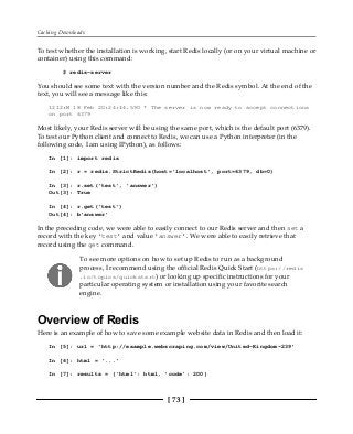 Caching Downloads
[ 73 ]
To test whether the installation is working, start Redis locally (or on your virtual machine or
container) using this command:
$ redis-server
You should see some text with the version number and the Redis symbol. At the end of the
text, you will see a message like this:
1212:M 18 Feb 20:24:44.590 * The server is now ready to accept connections
on port 6379
Most likely, your Redis server will be using the same port, which is the default port (6379).
To test our Python client and connect to Redis, we can use a Python interpreter (in the
following code, I am using IPython), as follows:
In [1]: import redis
In [2]: r = redis.StrictRedis(host='localhost', port=6379, db=0)
In [3]: r.set('test', 'answer')
Out[3]: True
In [4]: r.get('test')
Out[4]: b'answer'
In the preceding code, we were able to easily connect to our Redis server and then set a
record with the key 'test' and value 'answer'. We were able to easily retrieve that
record using the get command.
To see more options on how to set up Redis to run as a background
process, I recommend using the official Redis Quick Start (https://redis
.io/topics/quickstart) or looking up specific instructions for your
particular operating system or installation using your favorite search
engine.
Overview of Redis
Here is an example of how to save some example website data in Redis and then load it:
In [5]: url = 'http://example.webscraping.com/view/United-Kingdom-239'
In [6]: html = '...'
In [7]: results = {'html': html, 'code': 200}
 