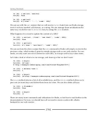 Caching Downloads
[ 74 ]
In [8]: r.set(url, results)
Out[8]: True
In [9]: r.get(url)
Out[9]: b"{'html': '...', 'code': 200}"
We can see with the get output, that we will receive bytes back from our Redis storage,
even if we have inserted a dictionary, or a string. We can manage these serializations the
same way we did for our DiskCache class, by using the json module.
What happens if we need to update the content of a URL?
In [10]: r.set(url, {'html': 'new html!', 'code': 200})
Out[10]: True
In [11]: r.get(url)
Out[11]: b"{'html': 'new html!', 'code': 200}"
We can see from the above output that the set command in Redis will simply overwrite the
previous value, which makes it great for simple storage such as our web crawler. For our
needs, we only want one set of content for each URL, so it maps well to key-value stores.
Let's take a look at what is in our storage, and clean up what we don't want:
In [12]: r.keys()
Out[12]: [b'test',
b'http://example.webscraping.com/view/United-Kingdom-239']
In [13]: r.delete('test')
Out[13]: 1
In [14]: r.keys()
Out[14]: [b'http://example.webscraping.com/view/United-Kingdom-239']
The keys method returns a list of all available keys, and the delete method allows us to
pass one (or more) keys and delete them from our store. We can also delete all keys:
In [15]: r.flushdb()
Out[15]: True
In [16]: r.keys()
Out[16]: []
There are many more commands and utilizations for Redis, so feel free to read further in the
documentation. For now, we should have all we need to create a cache with a Redis
backend for our web crawler.
 