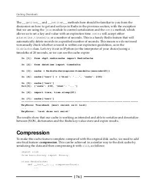 Caching Downloads
[ 76 ]
The __getitem__ and __setitem__ methods here should be familiar to you from the
discussion on how to get and set keys in Redis in the previous section, with the exception
that we are using the json module to control serialization and the setex method, which
allows us to set a key and value with an expiration time. setex will accept either
a datetime.timedelta or a number of seconds. This is a handy Redis feature that will
automatically delete records in a specified number of seconds. This means we do not need
to manually check whether a record is within our expiration guidelines, as in the
DiskCache class. Let's try it out in IPython (or the interpreter of your choice) using a
timedelta of 20 seconds, so we can see the cache expire:
In [1]: from chp3.rediscache import RedisCache
In [2]: from datetime import timedelta
In [3]: cache = RedisCache(expires=timedelta(seconds=20))
In [4]: cache['test'] = {'html': '...', 'code': 200}
In [5]: cache['test']
Out[5]: {'code': 200, 'html': '...'}
In [6]: import time; time.sleep(20)
In [7]: cache['test']
---------------------------------------------------------------------------
KeyError Traceback (most recent call last)
...
KeyError: 'test does not exist'
The results show that our cache is working as intended and able to serialize and deserialize
between JSON, dictionaries and the Redis key-value store and expire results.
Compression
To make this cache feature complete compared with the original disk cache, we need to add
one final feature: compression. This can be achieved in a similar way to the disk cache by
serializing the data and then compressing it with zlib, as follows:
import zlib
from bson.binary import Binary
class RedisCache:
def __init__(..., compress=True):
...
 