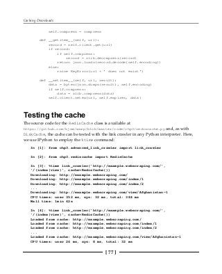Caching Downloads
[ 77 ]
self.compress = compress
def __getitem__(self, url):
record = self.client.get(url)
if record:
if self.compress:
record = zlib.decompress(record)
return json.loads(record.decode(self.encoding))
else:
raise KeyError(url + ' does not exist')
def __setitem__(self, url, result):
data = bytes(json.dumps(result), self.encoding)
if self.compress:
data = zlib.compress(data)
self.client.setex(url, self.expires, data)
Testing the cache
The source code for the RedisCache class is available at
https://github.com/kjam/wswp/blob/master/code/chp3/rediscache.py and, as with
DiskCache, the cache can be tested with the link crawler in any Python interpreter. Here,
we use IPython to employ the %time command:
In [1]: from chp3.advanced_link_crawler import link_crawler
In [2]: from chp3.rediscache import RedisCache
In [3]: %time link_crawler('http://example.webscraping.com/',
'/(index|view)', cache=RedisCache())
Downloading: http://example.webscraping.com/
Downloading: http://example.webscraping.com/index/1
Downloading: http://example.webscraping.com/index/2
...
Downloading: http://example.webscraping.com/view/Afghanistan-1
CPU times: user 352 ms, sys: 32 ms, total: 384 ms
Wall time: 1min 42s
In [4]: %time link_crawler('http://example.webscraping.com/',
'/(index|view)', cache=RedisCache())
Loaded from cache: http://example.webscraping.com/
Loaded from cache: http://example.webscraping.com/index/1
Loaded from cache: http://example.webscraping.com/index/2
...
Loaded from cache: http://example.webscraping.com/view/Afghanistan-1
CPU times: user 24 ms, sys: 8 ms, total: 32 ms
 