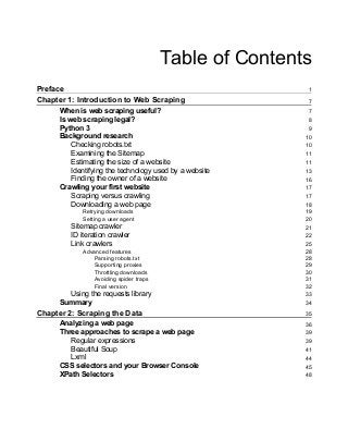 Table of Contents
Preface 1
Chapter 1: Introduction to Web Scraping 7
When is web scraping useful? 7
Is web scraping legal? 8
Python 3 9
Background research 10
Checking robots.txt 10
Examining the Sitemap 11
Estimating the size of a website 11
Identifying the technology used by a website 13
Finding the owner of a website 16
Crawling your first website 17
Scraping versus crawling 17
Downloading a web page 18
Retrying downloads 19
Setting a user agent 20
Sitemap crawler 21
ID iteration crawler 22
Link crawlers 25
Advanced features 28
Parsing robots.txt 28
Supporting proxies 29
Throttling downloads 30
Avoiding spider traps 31
Final version 32
Using the requests library 33
Summary 34
Chapter 2: Scraping the Data 35
Analyzing a web page 36
Three approaches to scrape a web page 39
Regular expressions 39
Beautiful Soup 41
Lxml 44
CSS selectors and your Browser Console 45
XPath Selectors 48
 