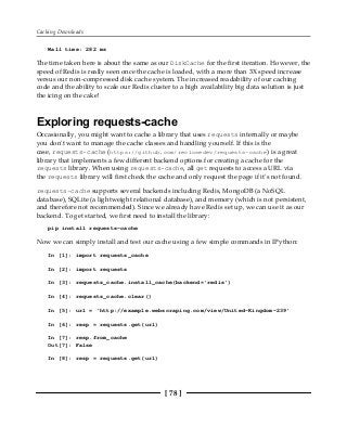 Caching Downloads
[ 78 ]
Wall time: 282 ms
The time taken here is about the same as our DiskCache for the first iteration. However, the
speed of Redis is really seen once the cache is loaded, with a more than 3X speed increase
versus our non-compressed disk cache system. The increased readability of our caching
code and the ability to scale our Redis cluster to a high availability big data solution is just
the icing on the cake!
Exploring requests-cache
Occasionally, you might want to cache a library that uses requests internally or maybe
you don't want to manage the cache classes and handling yourself. If this is the
case, requests-cache (https://github.com/reclosedev/requests-cache) is a great
library that implements a few different backend options for creating a cache for the
requests library. When using requests-cache, all get requests to access a URL via
the requests library will first check the cache and only request the page if it's not found.
requests-cache supports several backends including Redis, MongoDB (a NoSQL
database), SQLite (a lightweight relational database), and memory (which is not persistent,
and therefore not recommended). Since we already have Redis set up, we can use it as our
backend. To get started, we first need to install the library:
pip install requests-cache
Now we can simply install and test our cache using a few simple commands in IPython:
In [1]: import requests_cache
In [2]: import requests
In [3]: requests_cache.install_cache(backend='redis')
In [4]: requests_cache.clear()
In [5]: url = 'http://example.webscraping.com/view/United-Kingdom-239'
In [6]: resp = requests.get(url)
In [7]: resp.from_cache
Out[7]: False
In [8]: resp = requests.get(url)
 