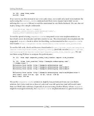 Caching Downloads
[ 79 ]
In [9]: resp.from_cache
Out[9]: True
If we were to use this instead of our own cache class, we would only need to instantiate the
cache using the install_cache command and then every request (provided we are
utilizing the requests library) would be maintained in our Redis backend. We can also set
expiry using a few simple commands:
from datetime import timedelta
requests_cache.install_cache(backend='redis',
expire_after=timedelta(days=30))
To test the speed of using requests-cache compared to our own implementation, we
have built a new downloader and link crawler to use. This downloader also implements the
suggested requests hook to allow for throttling, as documented in the requests-cache
User Guide: https://requests-cache.readthedocs.io/en/latest/user_guide.html.
To see the full code, check out the new downloader (https://github.com/kjam/wswp/blob
/master/code/chp3/downloader_requests_cache.py)and link crawler (https://github.
com/kjam/wswp/blob/master/code/chp3/requests_cache_link_crawler.py). We can
test them using IPython to compare the performance:
In [1]: from chp3.requests_cache_link_crawler import link_crawler
...
In [3]: %time link_crawler('http://example.webscraping.com/',
'/(index|view)')
Returning from cache: http://example.webscraping.com/
Returning from cache: http://example.webscraping.com/index/1
Returning from cache: http://example.webscraping.com/index/2
...
Returning from cache: http://example.webscraping.com/view/Afghanistan-1
CPU times: user 116 ms, sys: 12 ms, total: 128 ms
Wall time: 359 ms
We see the requests-cache solution is slightly less performant from our own Redis
solution, but it also took fewer lines of code and was still quite fast (and still much faster
than our DiskCache solution). Especially if you are using another library where requests
might be managed internally, the requests-cache implementation is a great tool to have.
 
