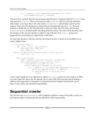 Concurrent Downloading
[ 83 ]
for _, website in csv.reader(TextIOWrapper(csv_file)):
urls.append('http://' + website)
You may have noticed that the downloaded zipped data is wrapped with the BytesIO class
and passed to ZipFile. This is necessary because ZipFile expects a file-like interface
rather than a raw byte object. We also utilize stream=True, which helps speed up the
request. Next, the CSV filename is extracted from the filename list. The .zip file only
contains a single file, so the first filename is selected. Then, the CSV file is read using
a TextIOWrapper to help handle encoding and read issues. This file is then iterated, and
the domain in the second column is added to the URL list. The http:// protocol is
prepended to each domain to make them valid URLs.
To reuse this function with the crawlers developed earlier, it needs to be modified to an
easily callable class:
class AlexaCallback:
def __init__(self, max_urls=500):
self.max_urls = max_urls
self.seed_url =
'http://s3.amazonaws.com/alexa-static/top-1m.csv.zip'
self.urls = []
def __call__(self):
resp = requests.get(self.seed_url, stream=True)
with ZipFile(BytesIO(resp.content)) as zf:
csv_filename = zf.namelist()[0]
with zf.open(csv_filename) as csv_file:
for _, website in csv.reader(TextIOWrapper(csv_file)):
self.urls.append('http://' + website)
if len(self.urls) == self.max_urls:
break
A new input argument was added here, called max_urls, which sets the number of URLs
to extract from the Alexa file. By default, this is set to 500 URLs because downloading a
million web pages takes a long time (as mentioned in the chapter introduction, more
than 11 days when downloaded sequentially).
Sequential crawler
We can now use AlexaCallback with a slightly modified version of the link crawler we
developed earlier to download the top 500 Alexa URLs sequentially.
 