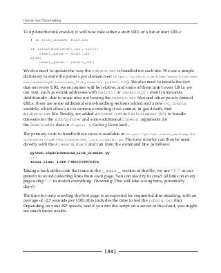 Concurrent Downloading
[ 84 ]
To update the link crawler, it will now take either a start URL or a list of start URLs:
# In link_crawler function
if isinstance(start_url, list):
crawl_queue = start_url
else:
crawl_queue = [start_url]
We also need to update the way the robots.txt is handled for each site. We use a simple
dictionary to store the parsers per domain (see: https://github.com/kjam/wswp/blob/mas
ter/code/chp4/advanced_link_crawler.py#L53-L72). We also need to handle the fact
that not every URL we encounter will be relative, and some of them aren't even URLs we
can visit, such as e-mail addresses with mailto: or javascript: event commands.
Additionally, due to some sites not having the robots.txt files and other poorly formed
URLs, there are some additional error-handling sections added and a new no_robots
variable, which allows us to continue crawling if we cannot, in good faith, find
a robots.txt file. Finally, we added a socket.setdefaulttimeout(60) to handle
timeouts for the robotparser and some additional timeout arguments for
the Downloader class in Chapter 3, Caching Downloads,.
The primary code to handle these cases is available at https://github.com/kjam/wswp/bl
ob/master/code/chp4/advanced_link_crawler.py. The new crawler can then be used
directly with the AlexaCallback and run from the command line as follows:
python chp4/advanced_link_crawler.py
...
Total time: 1349.7983705997467s
Taking a look at the code that runs in the __main__ section of the file, we use '$^' as our
pattern to avoid collecting links from each page. You can also try to crawl all links on every
page using '.' to match everything. (Warning: This will take a long time, potentially
days!)
The time for only crawling the first page is as expected for sequential downloading, with an
average of ~2.7 seconds per URL (this includes the time to test the robots.txt file).
Depending on your ISP speeds, and if you run the script on a server in the cloud, you might
see much faster results.
 
