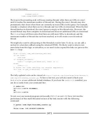 Concurrent Downloading
[ 87 ]
thread.join()
time.sleep(SLEEP_TIME))
The loop in the preceding code will keep creating threads while there are URLs to crawl
until it reaches the maximum number of threads set. During the crawl, threads may also
prematurely shut down when there are currently no more URLs in the queue. For example,
consider a situation when there are two threads and two URLs to download. When the first
thread finishes its download, the crawl queue is empty so this thread exits. However, the
second thread may then complete its download and discover additional URLs to download.
The thread loop will then notice that there are still more URLs to download, and the
maximum number of threads has not been reached, so it will create a new download
thread.
We might also want to add parsing to this threaded crawler later. To do so, we can add a
section for a function callback using the returned HTML. We likely want to return even
more links from this logic or extraction, so we need to also expand the links we parse in the
later for loop:
html = D(url, num_retries=num_retries)
if not html:
continue
if scraper_callback:
links = scraper_callback(url, html) or []
else:
links = []
# filter for links matching our regular expression
for link in get_links(html) + links:
...
The fully updated code can be viewed at https://github.com/kjam/wswp/blob/master/c
ode/chp4/threaded_crawler.py.To have a fair test, you will also need to flush your
RedisCache or use a different default database. If you have the redis-cli installed, you
can do so easily from your command line:
$ redis-cli
127.0.0.1:6379> FLUSHALL
OK
127.0.0.1:6379>
To exit, use your normal program exit (usually Ctrl + C or cmd + C). Now, let's test the
performance of this multi-threaded version of the link crawler with the following
command:
$ python code/chp4/threaded_crawler.py
...
Total time: 361.50403571128845s
 