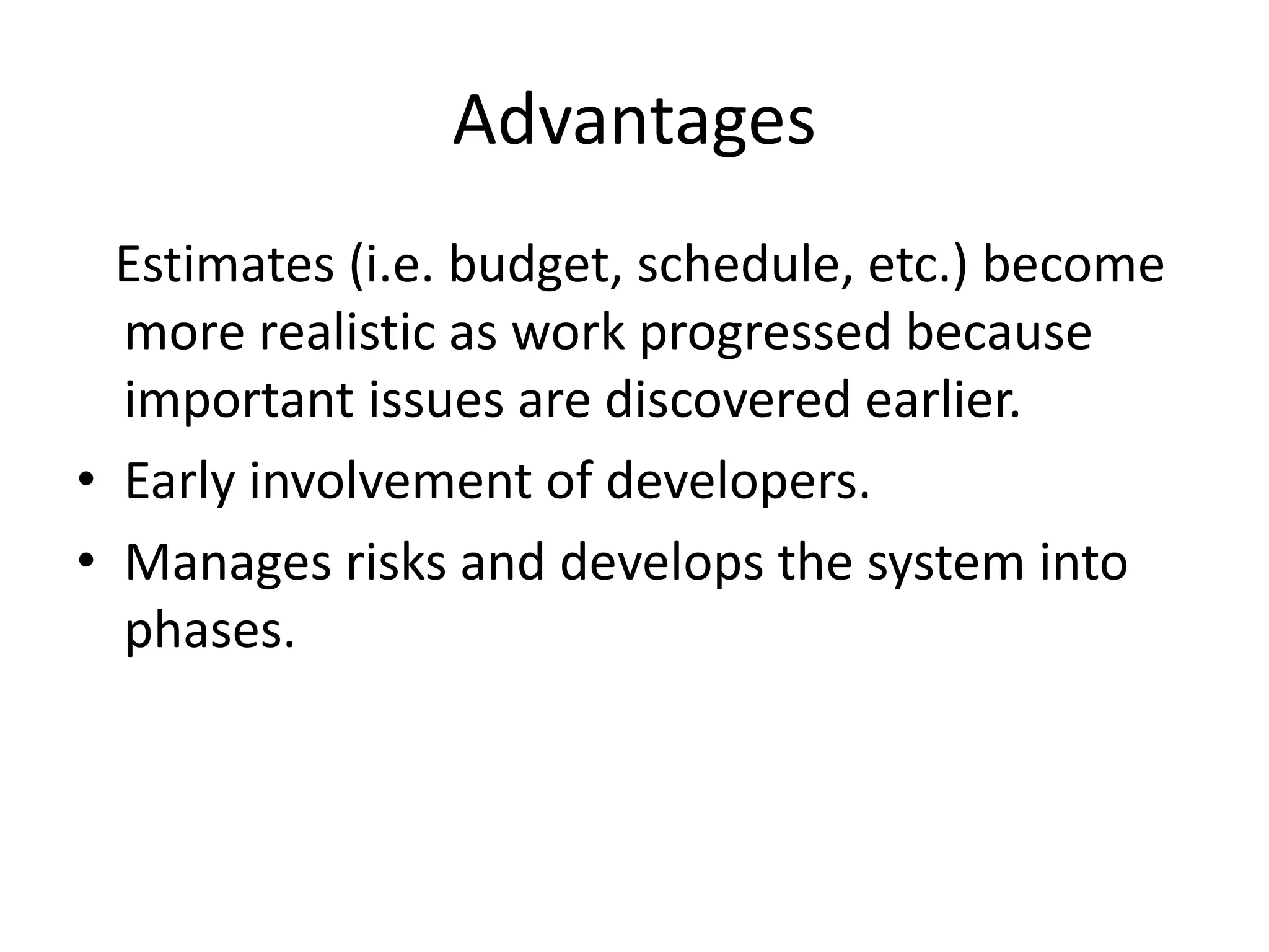 Advantages
Estimates (i.e. budget, schedule, etc.) become
more realistic as work progressed because
important issues are discovered earlier.
• Early involvement of developers.
• Manages risks and develops the system into
phases.
 