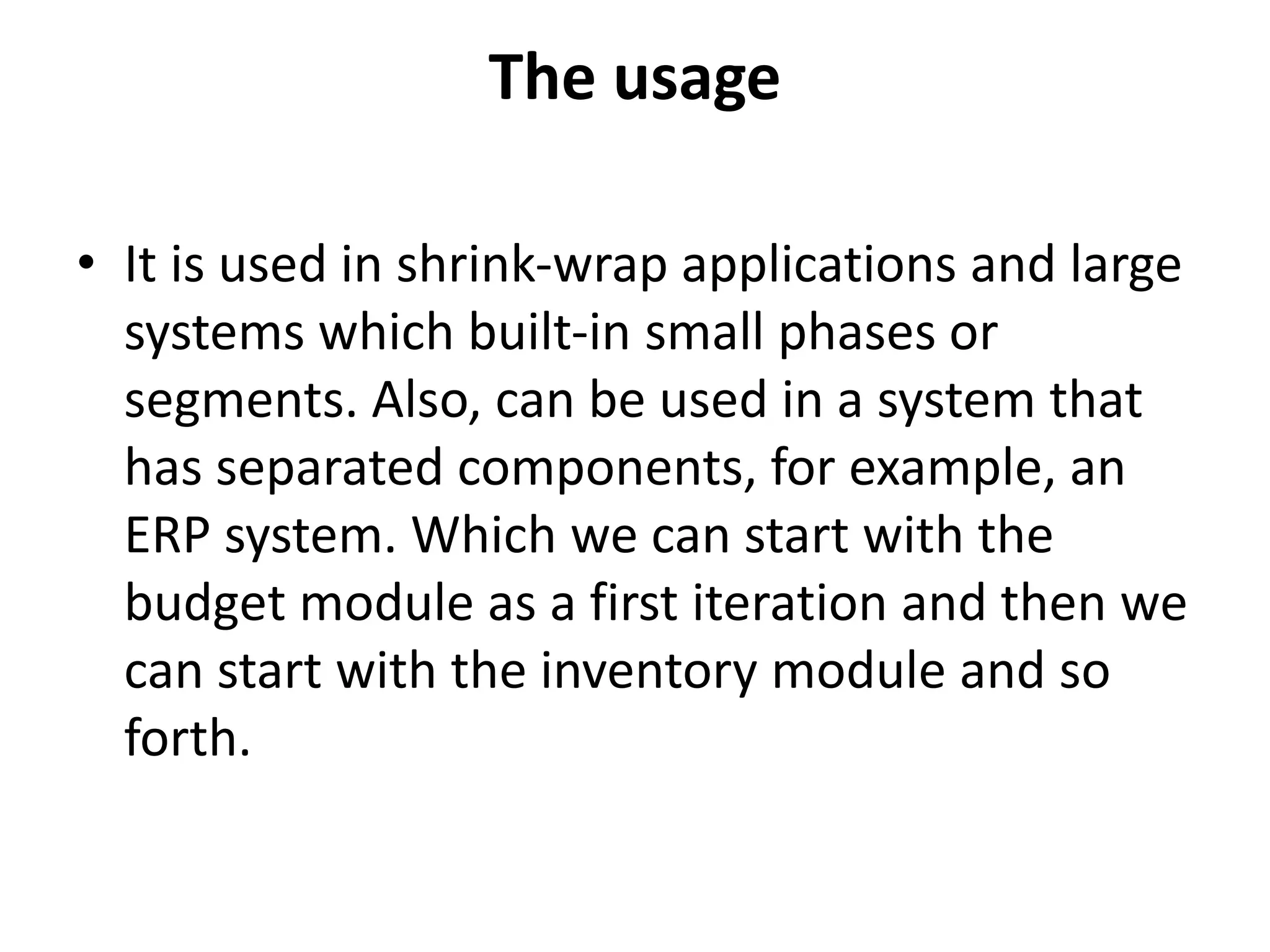 The usage
• It is used in shrink-wrap applications and large
systems which built-in small phases or
segments. Also, can be used in a system that
has separated components, for example, an
ERP system. Which we can start with the
budget module as a first iteration and then we
can start with the inventory module and so
forth.
 