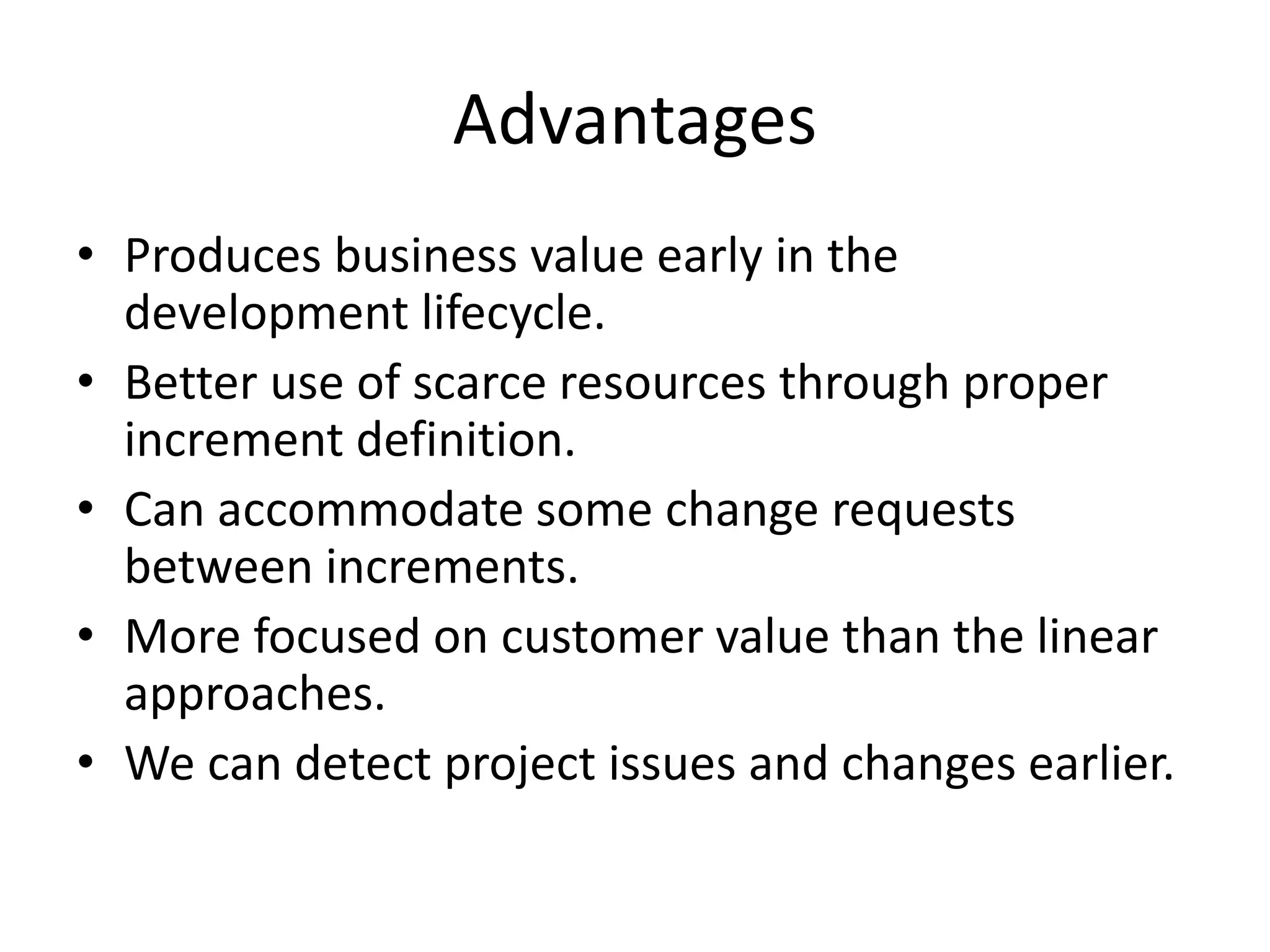 Advantages
• Produces business value early in the
development lifecycle.
• Better use of scarce resources through proper
increment definition.
• Can accommodate some change requests
between increments.
• More focused on customer value than the linear
approaches.
• We can detect project issues and changes earlier.
 