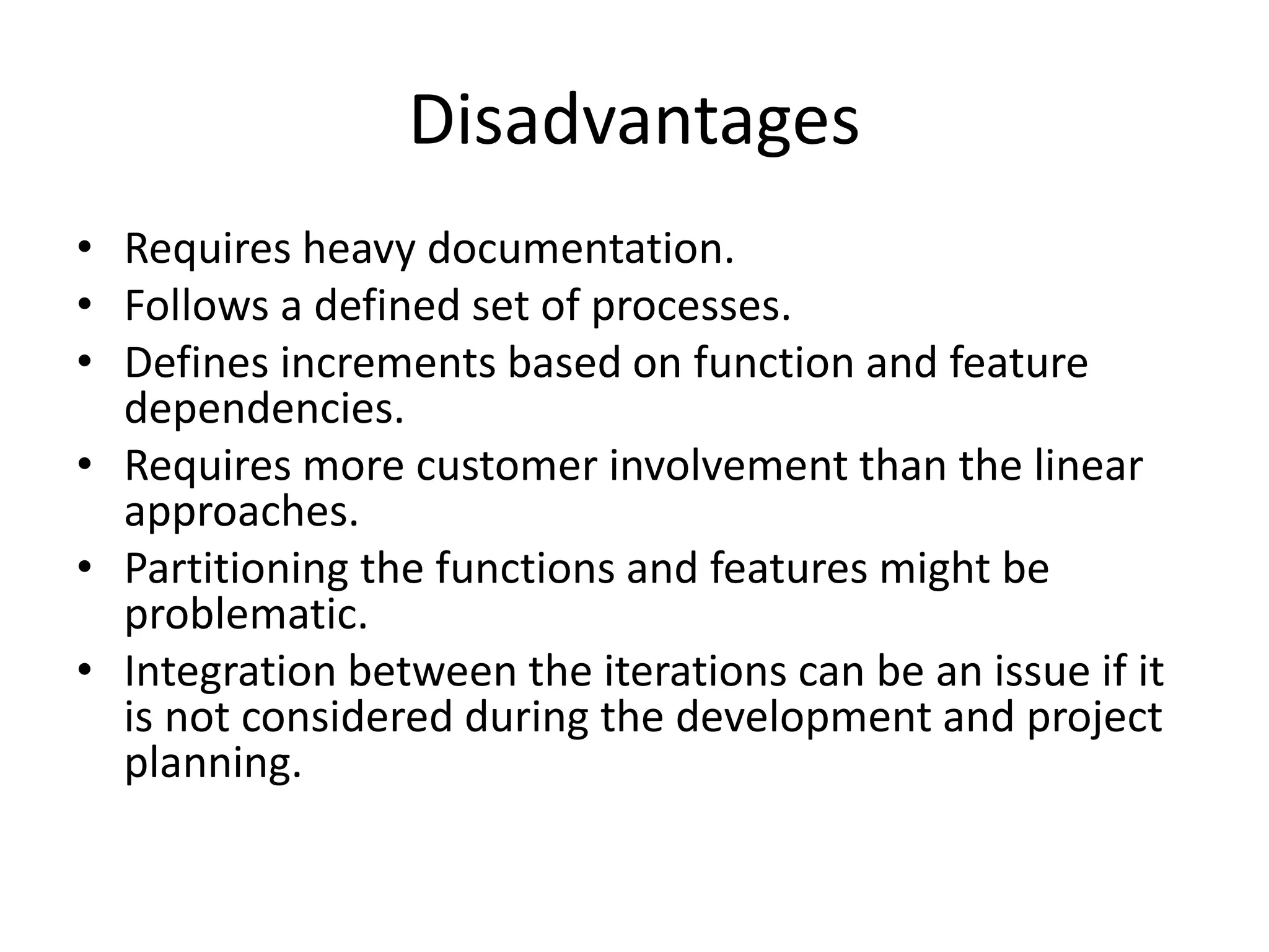 Disadvantages
• Requires heavy documentation.
• Follows a defined set of processes.
• Defines increments based on function and feature
dependencies.
• Requires more customer involvement than the linear
approaches.
• Partitioning the functions and features might be
problematic.
• Integration between the iterations can be an issue if it
is not considered during the development and project
planning.
 