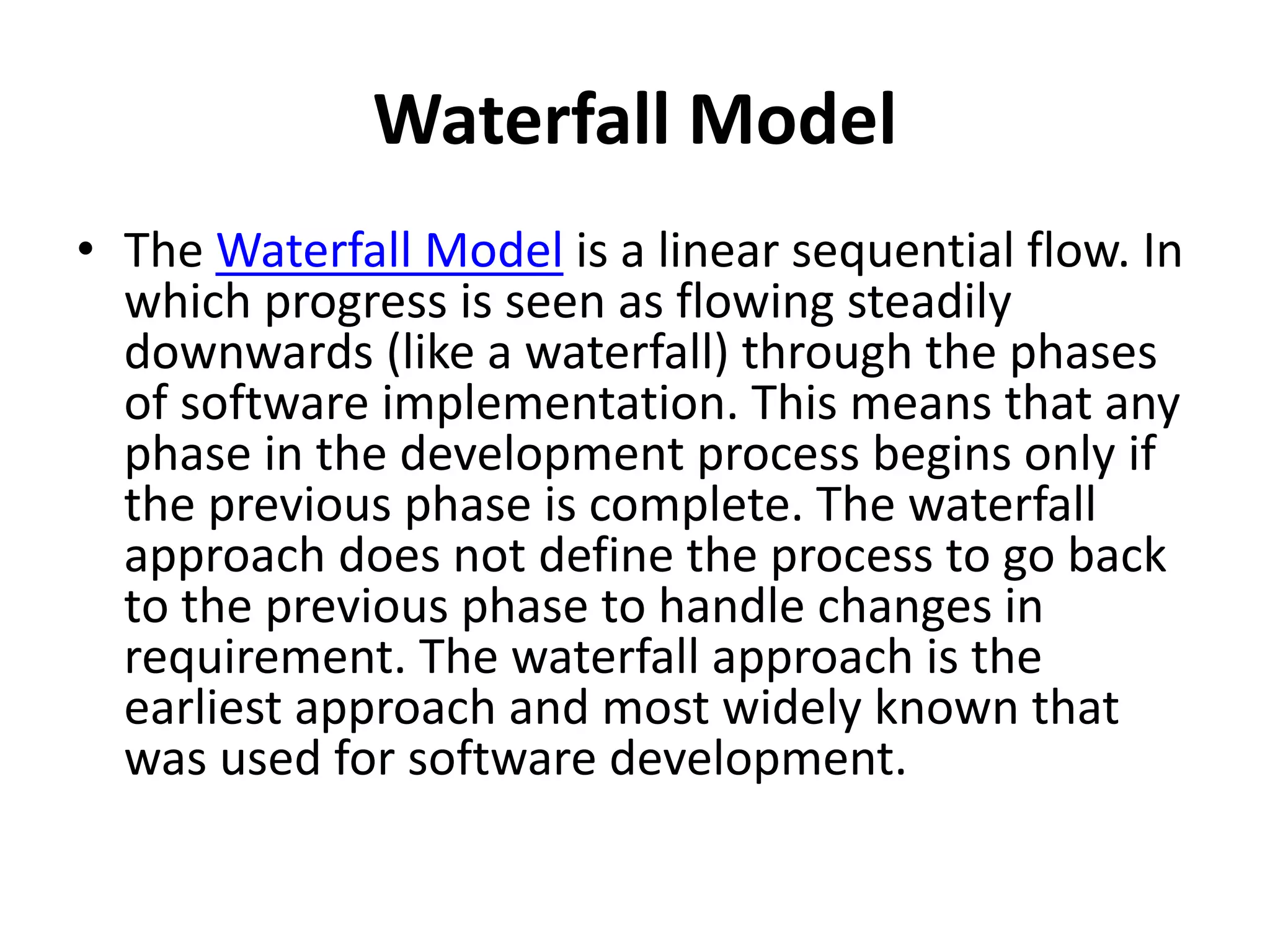 Waterfall Model
• The Waterfall Model is a linear sequential flow. In
which progress is seen as flowing steadily
downwards (like a waterfall) through the phases
of software implementation. This means that any
phase in the development process begins only if
the previous phase is complete. The waterfall
approach does not define the process to go back
to the previous phase to handle changes in
requirement. The waterfall approach is the
earliest approach and most widely known that
was used for software development.
 