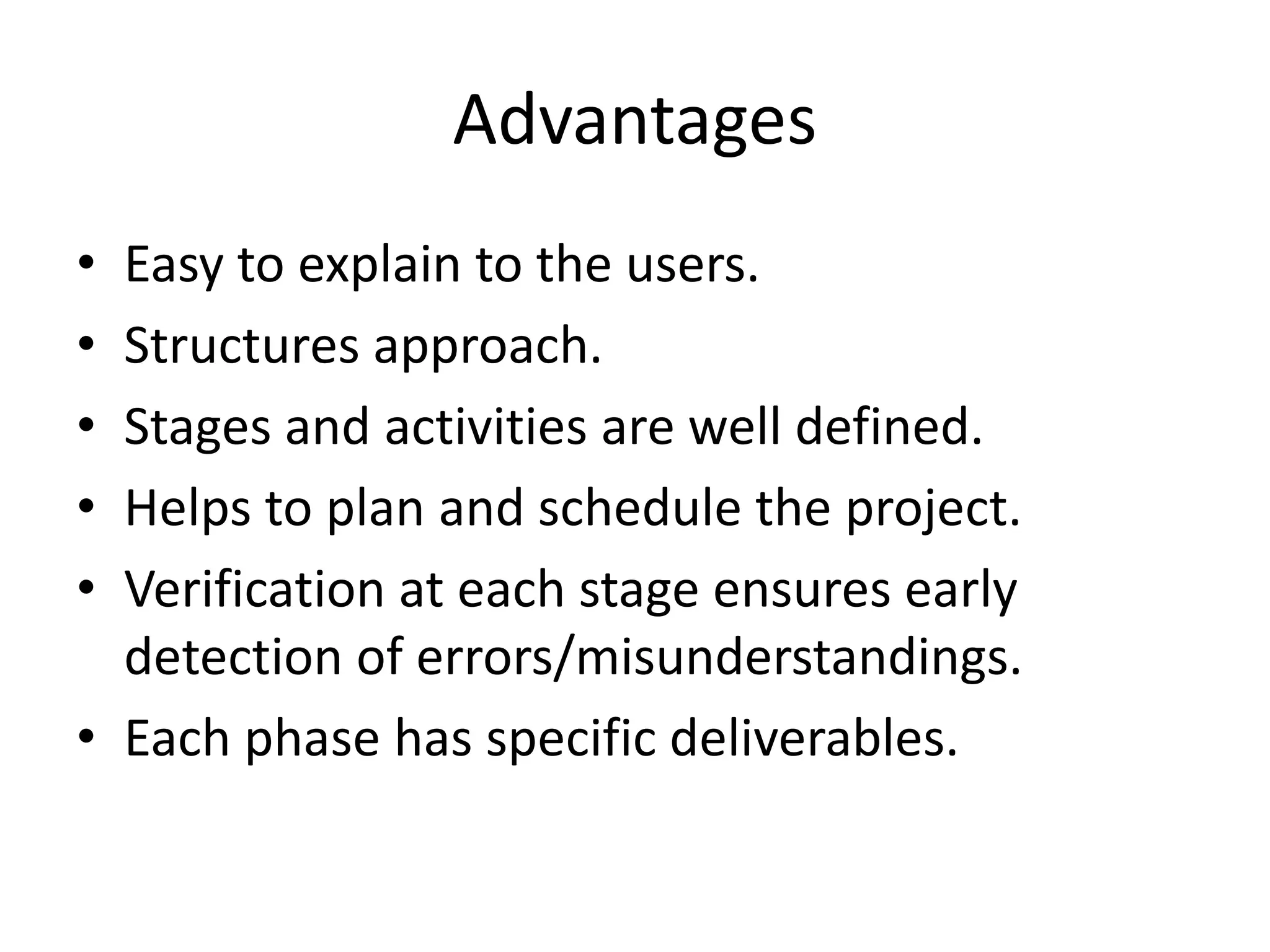 Advantages
• Easy to explain to the users.
• Structures approach.
• Stages and activities are well defined.
• Helps to plan and schedule the project.
• Verification at each stage ensures early
detection of errors/misunderstandings.
• Each phase has specific deliverables.
 