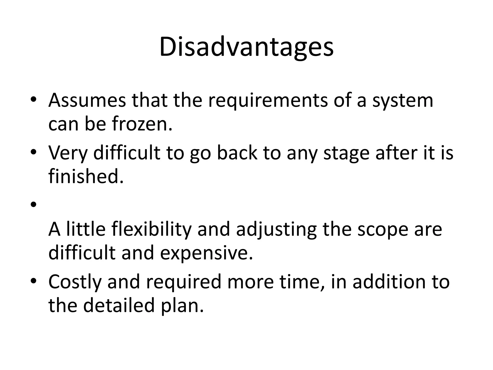 Disadvantages
• Assumes that the requirements of a system
can be frozen.
• Very difficult to go back to any stage after it is
finished.
•
A little flexibility and adjusting the scope are
difficult and expensive.
• Costly and required more time, in addition to
the detailed plan.
 
