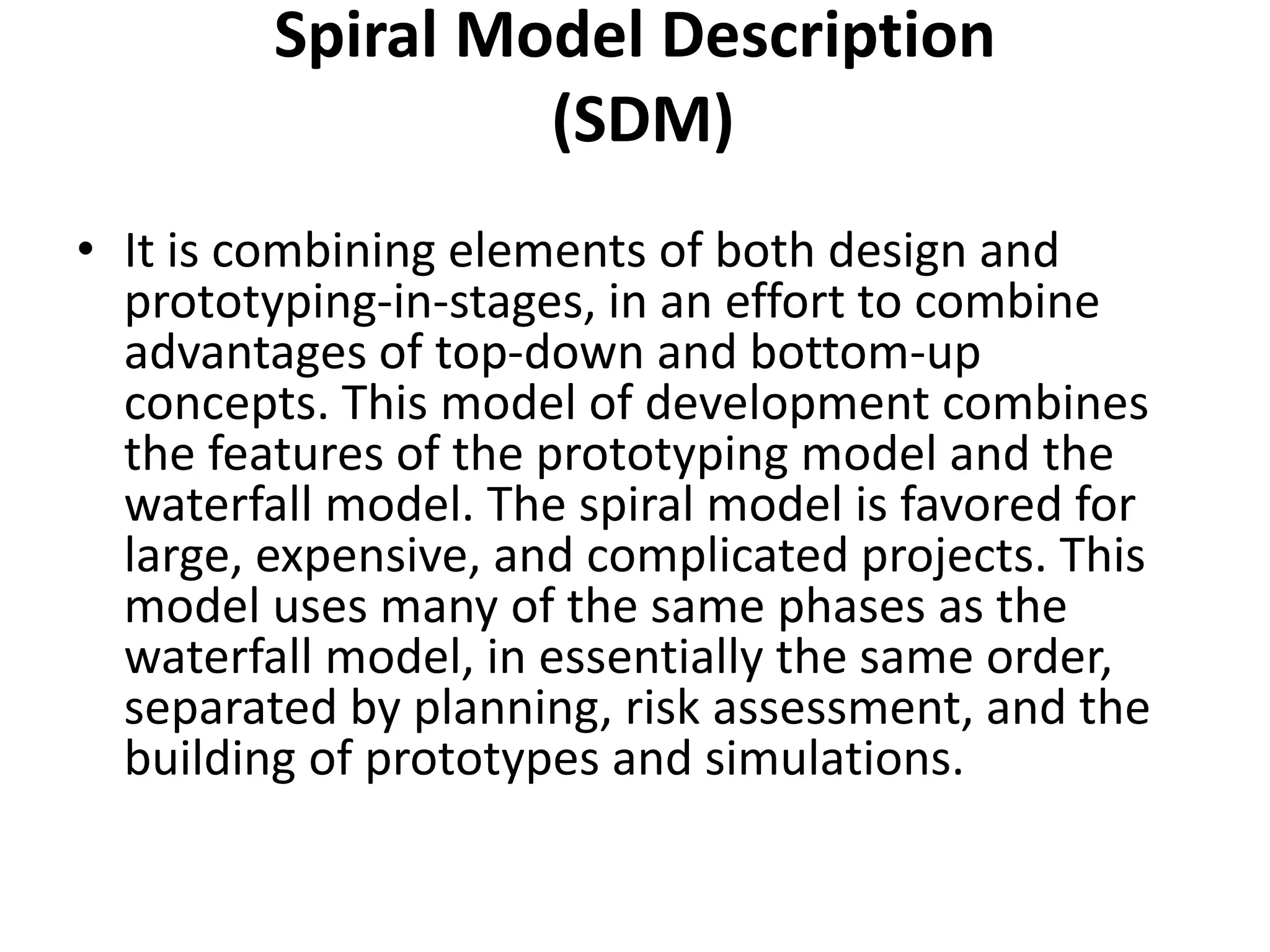 Spiral Model Description
(SDM)
• It is combining elements of both design and
prototyping-in-stages, in an effort to combine
advantages of top-down and bottom-up
concepts. This model of development combines
the features of the prototyping model and the
waterfall model. The spiral model is favored for
large, expensive, and complicated projects. This
model uses many of the same phases as the
waterfall model, in essentially the same order,
separated by planning, risk assessment, and the
building of prototypes and simulations.
 