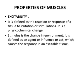 PROPERTIES OF MUSCLES
• EXCITABILITY „
• It is defined as the reaction or response of a
tissue to irritation or stimulations. It is a
physicochemical change.
• Stimulus is the change in environment. It is
defined as an agent or influence or act, which
causes the response in an excitable tissue.
 