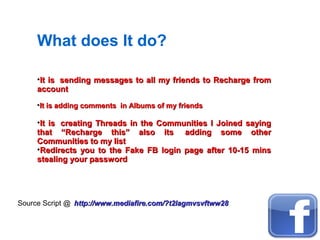 What does It do?
•It is sending messages to all my friends to Recharge fromIt is sending messages to all my friends to Recharge from
accountaccount
•It is adding comments in Albums of my friendsIt is adding comments in Albums of my friends
•It is creating Threads in the Communities I Joined sayingIt is creating Threads in the Communities I Joined saying
that “Recharge this” also its adding some otherthat “Recharge this” also its adding some other
Communities to my listCommunities to my list
•Redirects you to the Fake FB login page after 10-15 minsRedirects you to the Fake FB login page after 10-15 mins
stealing your passwordstealing your password
Source Script @ http://www.mediafire.com/?t2lagmvsvftww28http://www.mediafire.com/?t2lagmvsvftww28
 