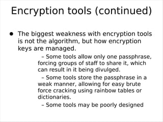 Encryption tools (continued)
–

     The biggest weakness with encryption tools
     is not the algorithm, but how encryption
     keys are managed.
             – Some tools allow only one passphrase,
           forcing groups of staﬀ to share it, which
           can result in it being divulged.
             – Some tools store the passphrase in a
           weak manner, allowing for easy brute
           force cracking using rainbow tables or
           dictionaries.
             – Some tools may be poorly designed

and leave sensitive information out of the
 