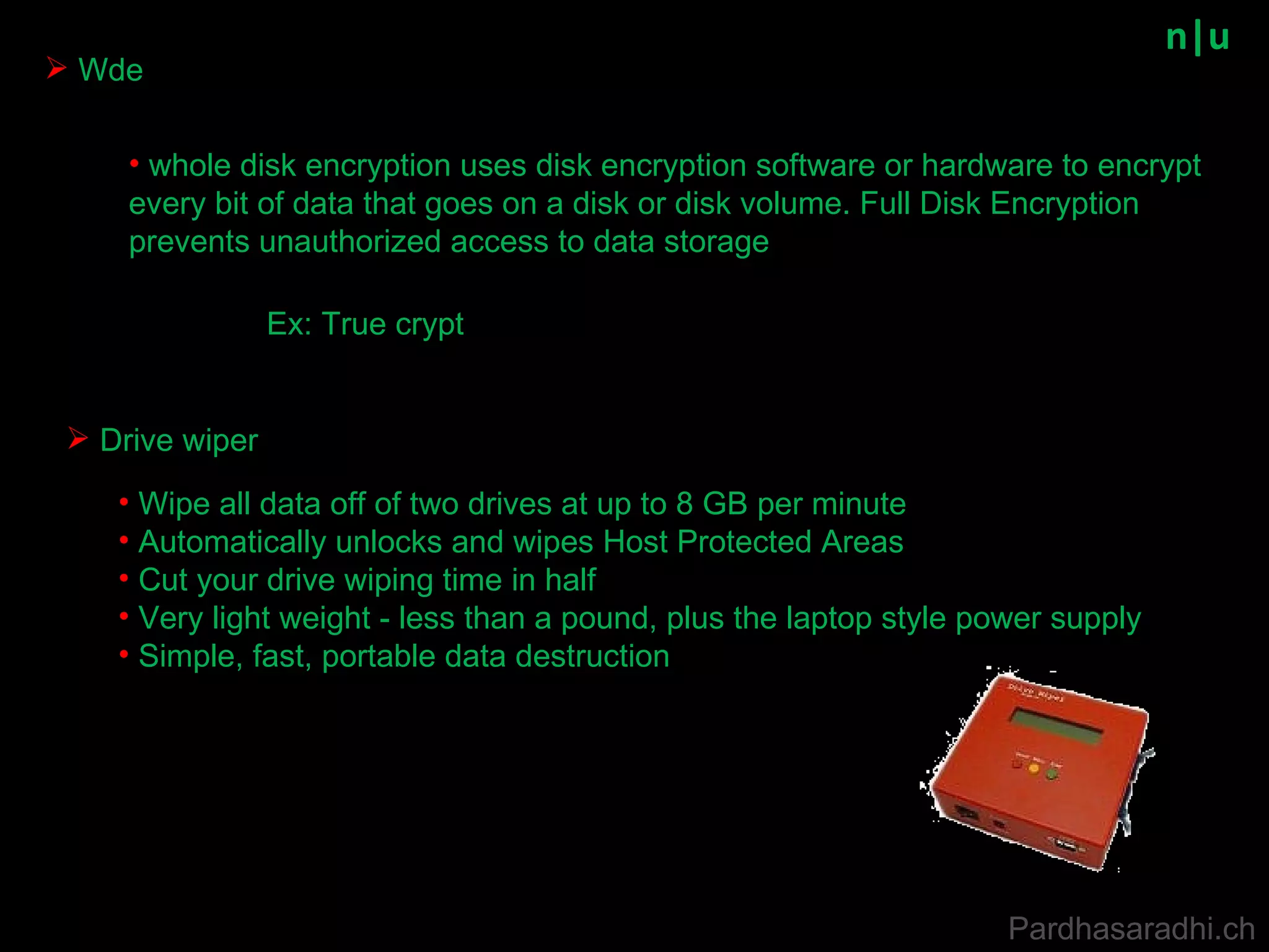 n|u Wde Drive wiper Ex: True crypt whole disk encryption uses disk encryption software or hardware to encrypt every bit of data that goes on a disk or disk volume. Full Disk Encryption prevents unauthorized access to data storage Wipe all data off of two drives at up to 8 GB per minute  Automatically unlocks and wipes Host Protected Areas  Cut your drive wiping time in half  Very light weight - less than a pound, plus the laptop style power supply  Simple, fast, portable data destruction   Pardhasaradhi.ch 