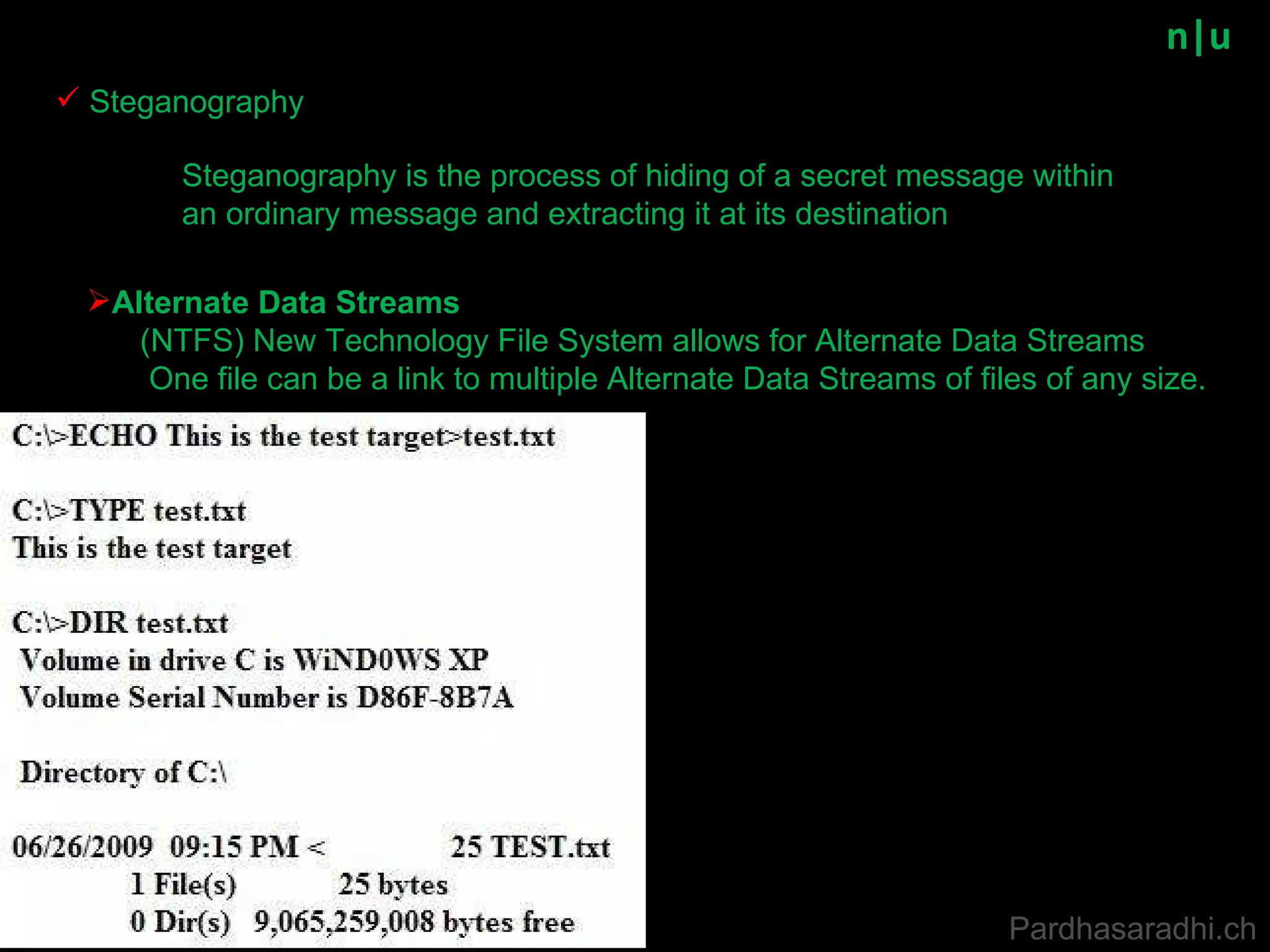 n|u Steganography is the process of hiding of a secret message within an ordinary message and extracting it at its destination Steganography Pardhasaradhi.ch Alternate Data Streams (NTFS) New Technology File System allows for Alternate Data Streams One file can be a link to multiple Alternate Data Streams of files of any size. 
