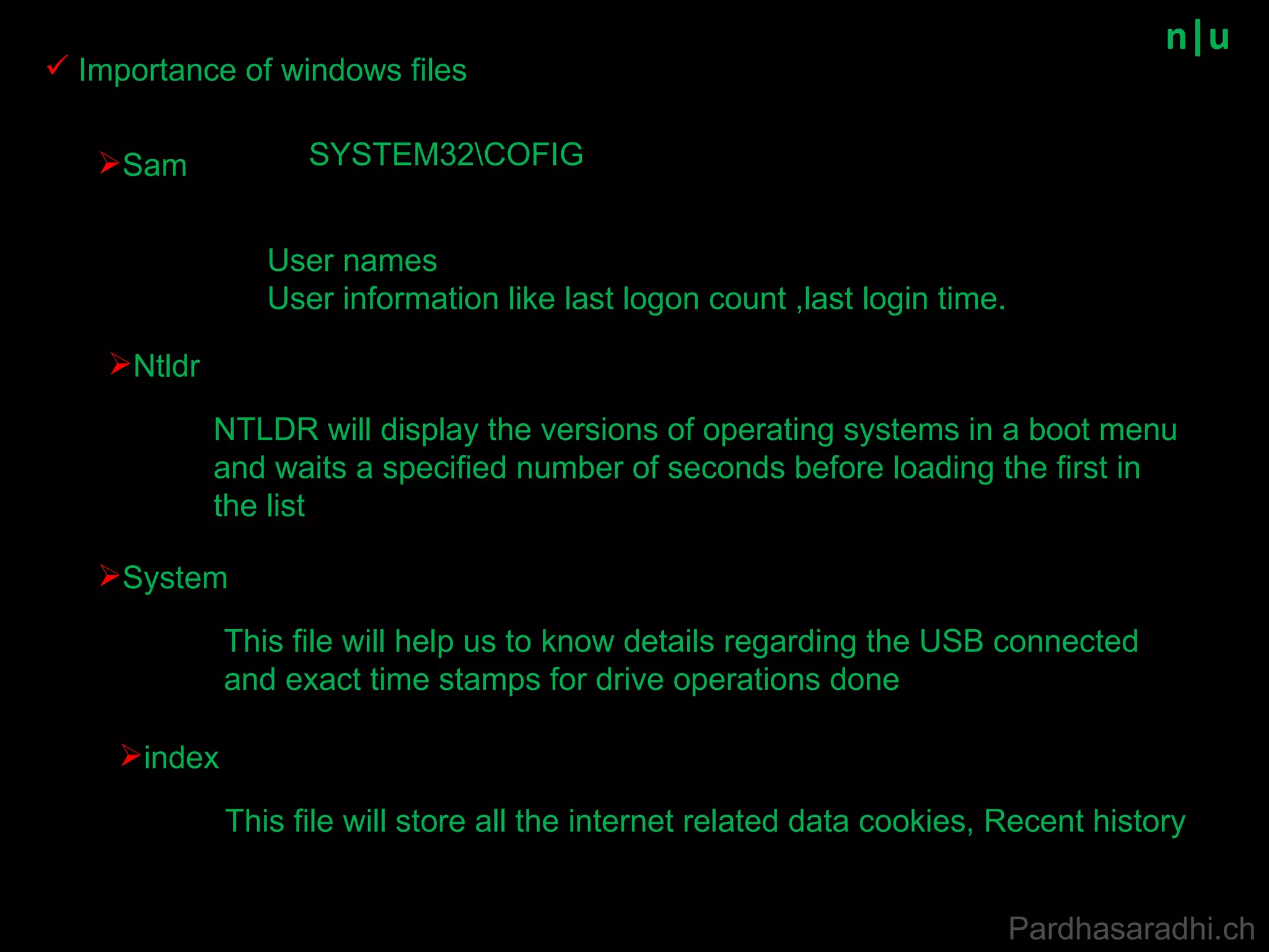 n|u Importance of windows files Pardhasaradhi.ch Sam SYSTEM32\COFIG User names User information like last logon count ,last login time. Ntldr NTLDR will display the versions of operating systems in a boot menu and waits a specified number of seconds before loading the first in the list System This file will help us to know details regarding the USB connected and exact time stamps for drive operations done index This file will store all the internet related data cookies, Recent history 
