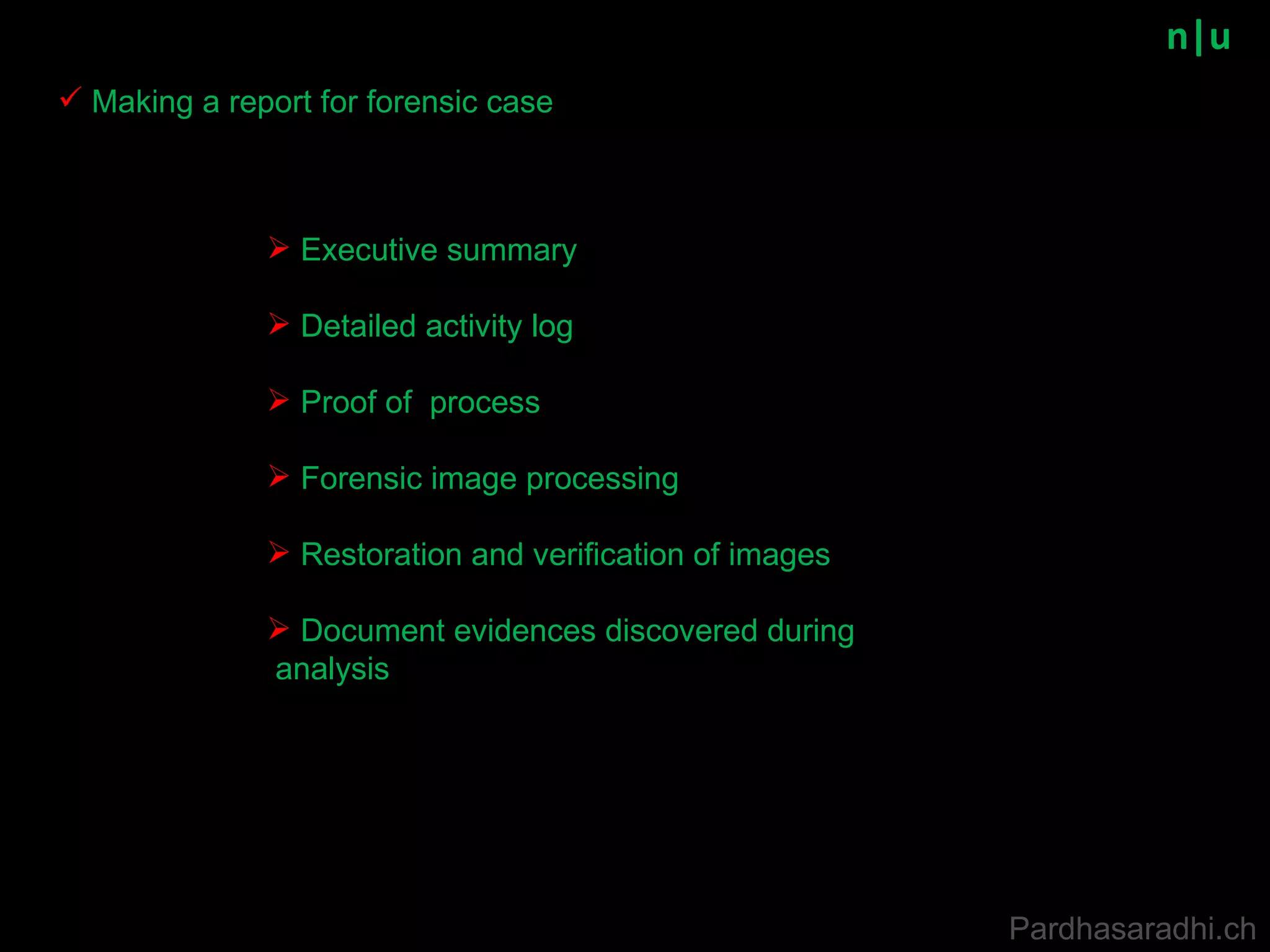n|u Making a report for forensic case Executive summary Detailed activity log Proof of  process Forensic image processing Restoration and verification of images Document evidences discovered during analysis Pardhasaradhi.ch 