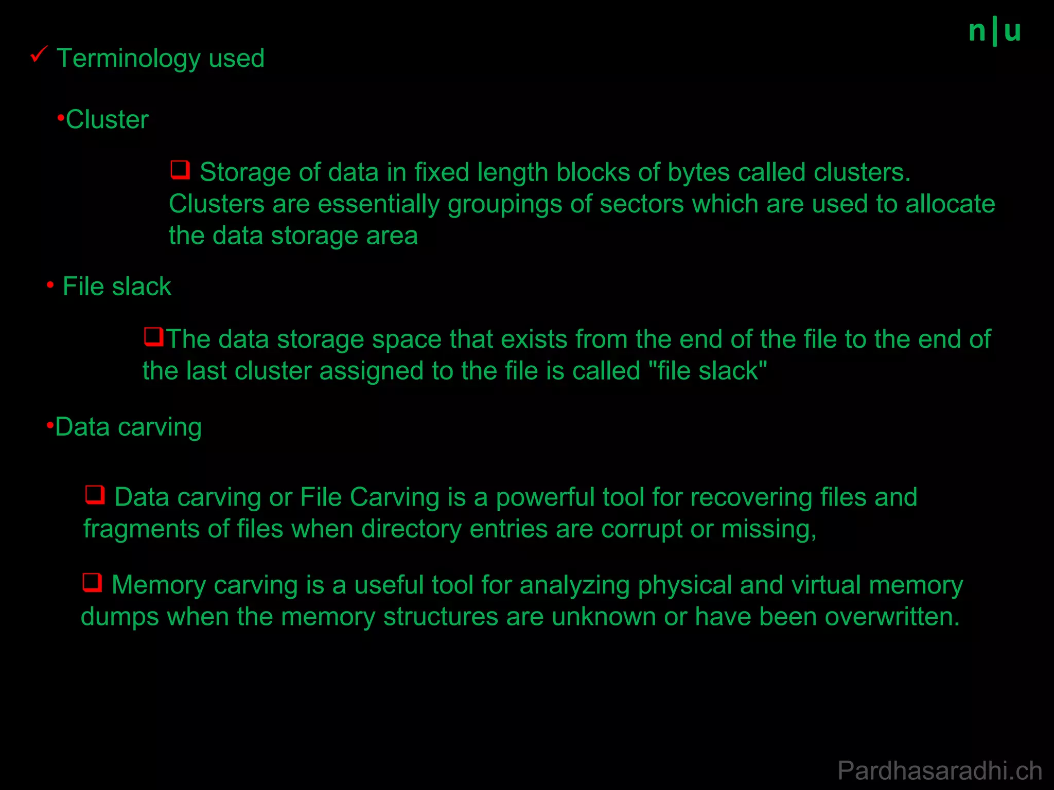 n|u File slack Terminology used Data carving Data carving or File Carving is a powerful tool for recovering files and fragments of files when directory entries are corrupt or missing,  Memory carving is a useful tool for analyzing physical and virtual memory dumps when the memory structures are unknown or have been overwritten.   The data storage space that exists from the end of the file to the end of the last cluster assigned to the file is called &quot;file slack&quot;  Pardhasaradhi.ch Cluster Storage of data in fixed length blocks of bytes called clusters. Clusters are essentially groupings of sectors which are used to allocate the data storage area  