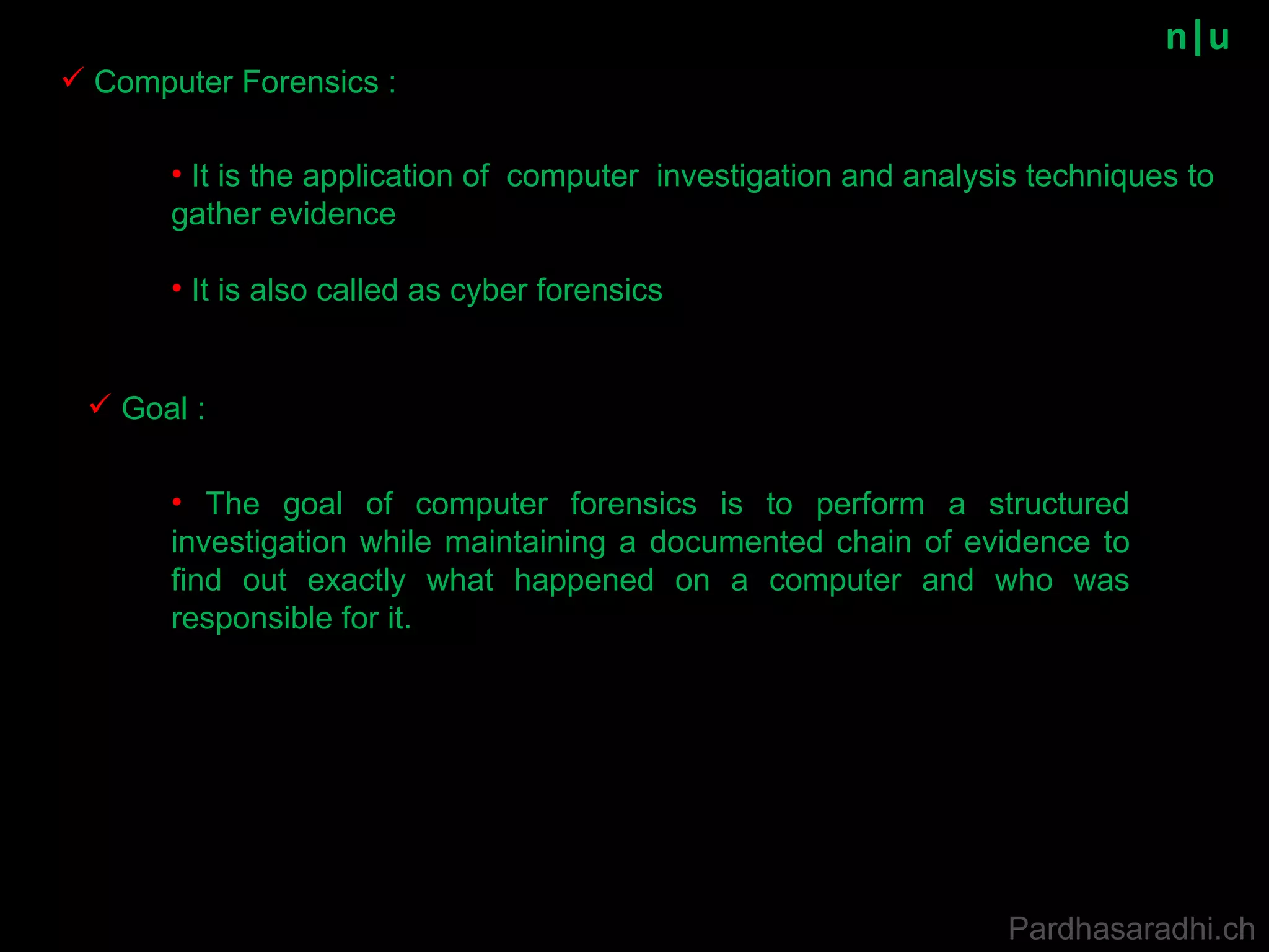 n|u Computer Forensics : It is the application of  computer  investigation and analysis techniques to gather evidence It is also called as cyber forensics Goal : The goal of computer forensics is to perform a structured investigation while maintaining a documented chain of evidence to find out exactly what happened on a computer and who was responsible for it. Pardhasaradhi.ch 