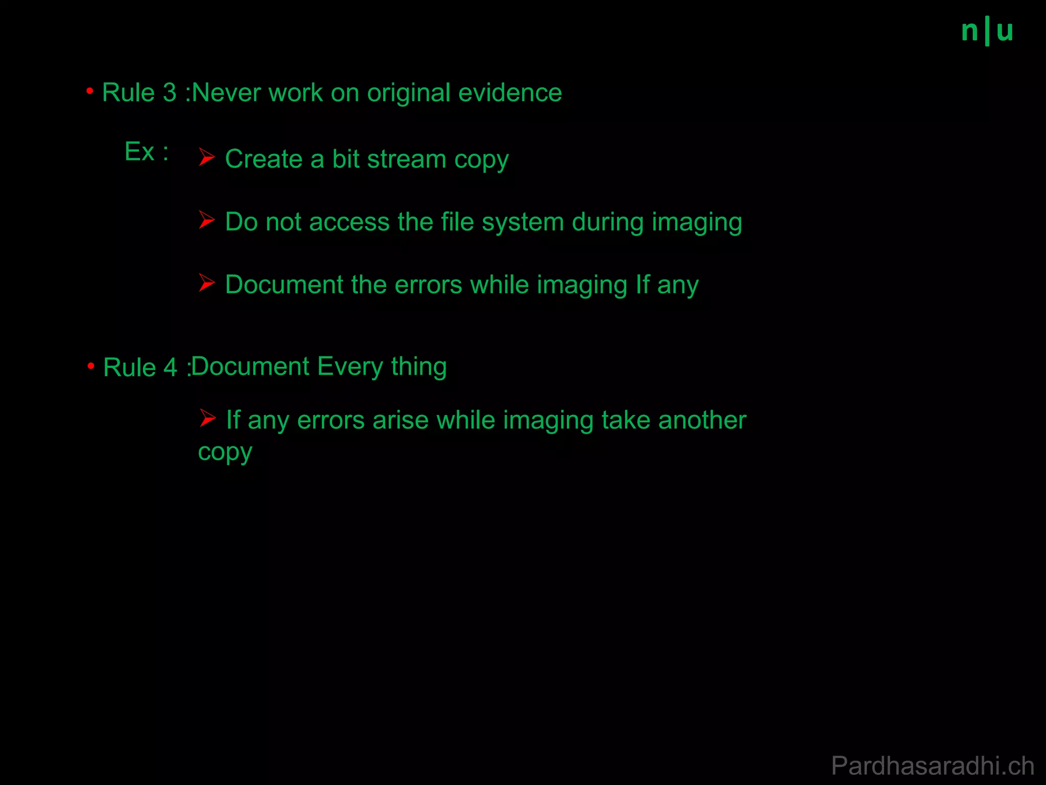 n|u Rule 3 : Never work on original evidence Rule 4 : Document Every thing Ex : Create a bit stream copy  Do not access the file system during imaging Document the errors while imaging If any If any errors arise while imaging take another copy  Pardhasaradhi.ch 