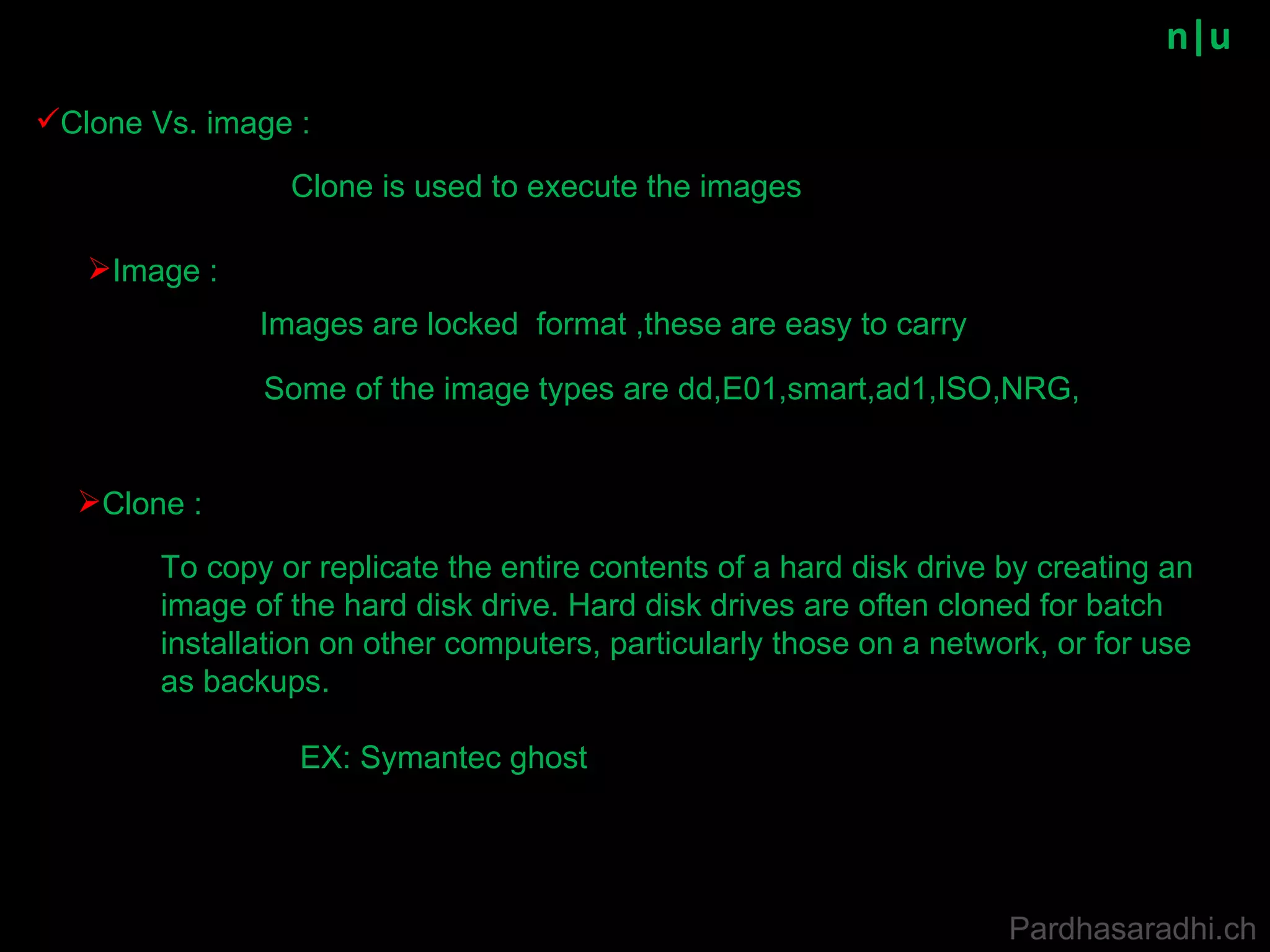 n|u Clone Vs. image : To copy or replicate the entire contents of a hard disk drive by creating an image of the hard disk drive. Hard disk drives are often cloned for batch installation on other computers, particularly those on a network, or for use as backups.  Clone : Image : Some of the image types are dd,E01,smart,ad1,ISO,NRG, Images are locked  format ,these are easy to carry EX: Symantec ghost Clone is used to execute the images Pardhasaradhi.ch 