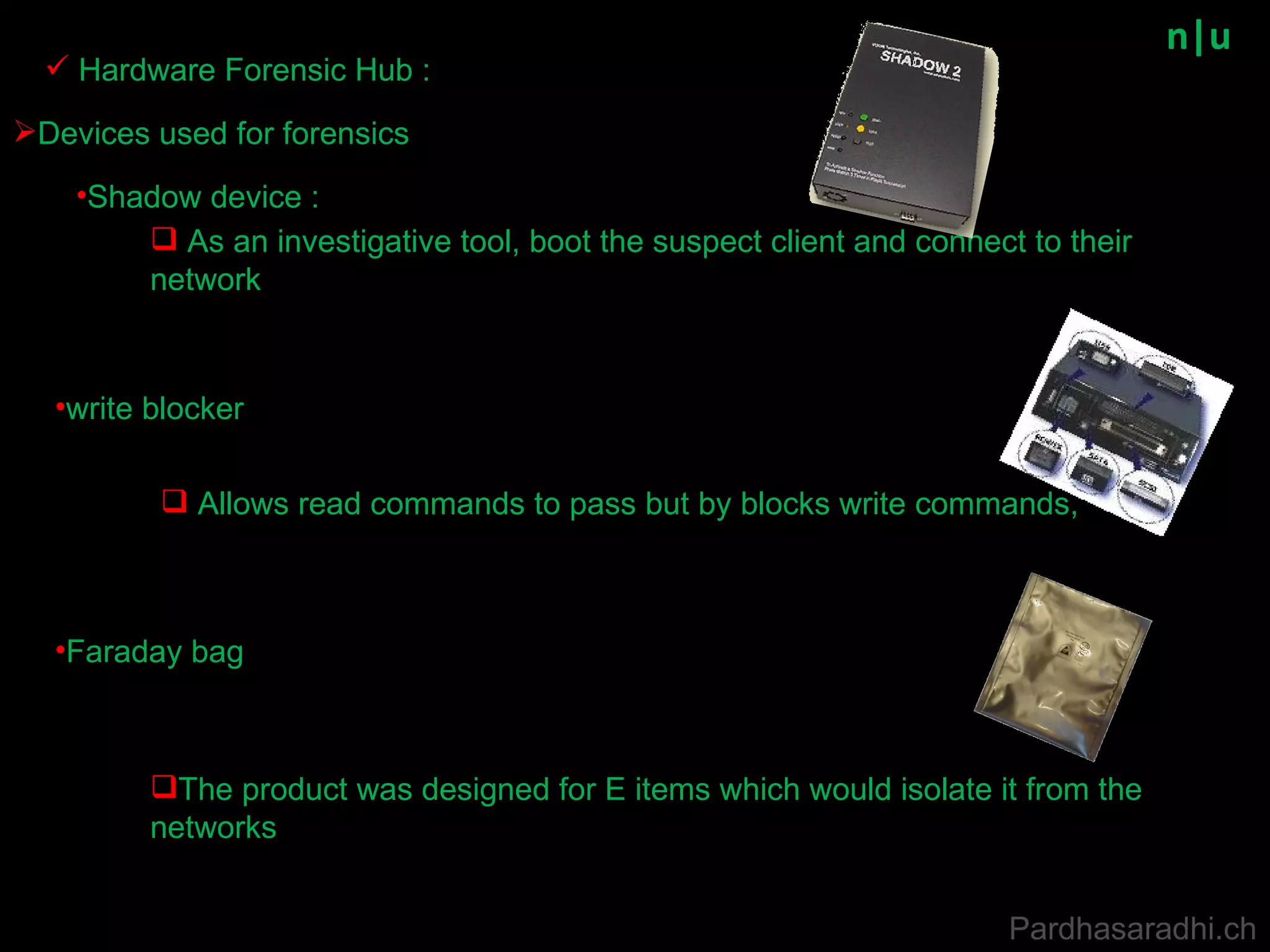 n|u Devices used for forensics Shadow device :  write   blocker As an investigative tool, boot the suspect client and connect to their network Allows read commands to pass but by blocks write commands, Hardware Forensic Hub : Faraday bag The product was designed for E items which would isolate it from the networks  Pardhasaradhi.ch 