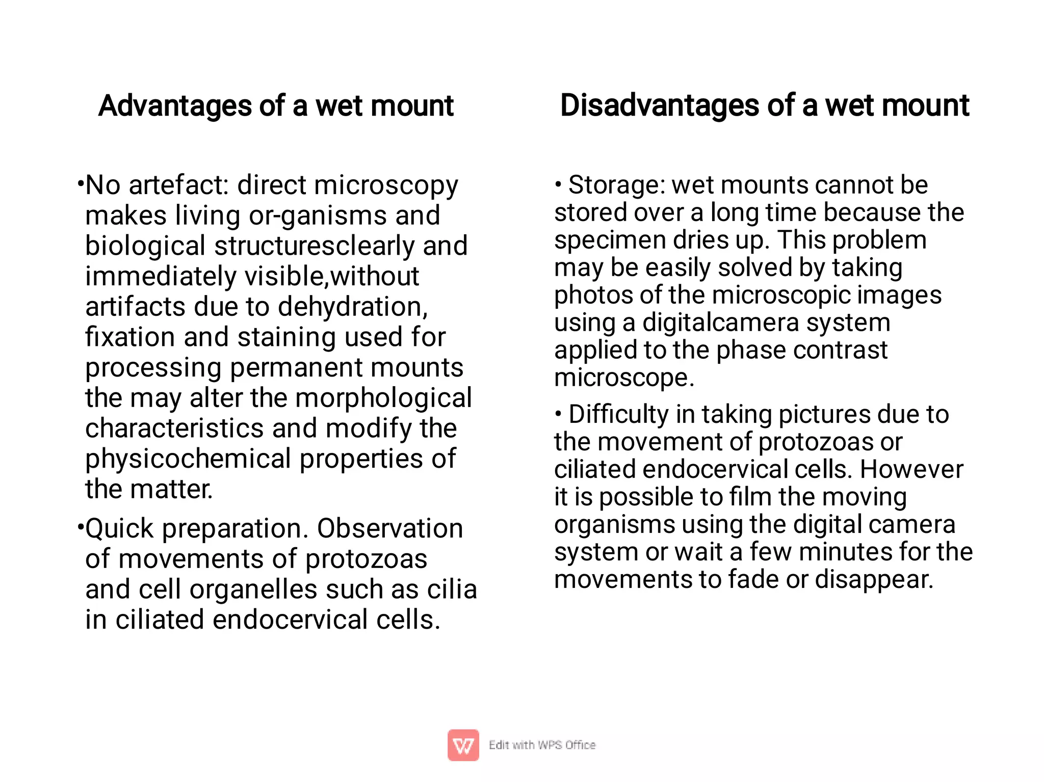 •
•
Advantages of a wet mount
No artefact: direct microscopy
makes living or-ganisms and
biological structuresclearly and
immediately visible,without
artifacts due to dehydration,
ﬁxation and staining used for
processing permanent mounts
the may alter the morphological
characteristics and modify the
physicochemical properties of
the matter.
Quick preparation. Observation
of movements of protozoas
and cell organelles such as cilia
in ciliated endocervical cells.
Disadvantages of a wet mount
• Storage: wet mounts cannot be
stored over a long time because the
specimen dries up. This problem
may be easily solved by taking
photos of the microscopic images
using a digitalcamera system
applied to the phase contrast
microscope.
• Difﬁculty in taking pictures due to
the movement of protozoas or
ciliated endocervical cells. However
it is possible to ﬁlm the moving
organisms using the digital camera
system or wait a few minutes for the
movements to fade or disappear.
 