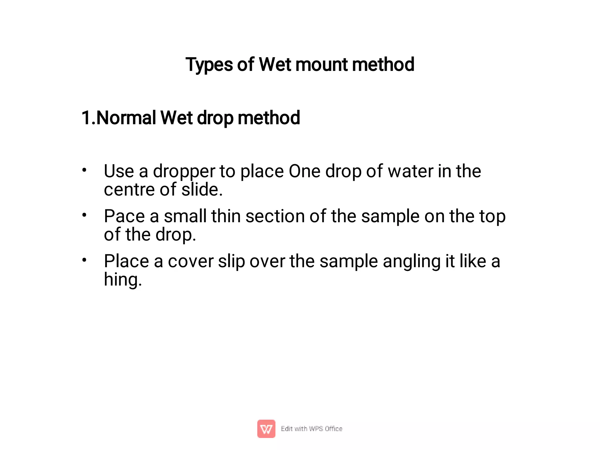 •
•
•
Types of Wet mount method
1.Normal Wet drop method
Use a dropper to place One drop of water in the
centre of slide.
Pace a small thin section of the sample on the top
of the drop.
Place a cover slip over the sample angling it like a
hing.
 