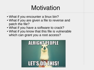 Motivation
● What if you encounter a linux bin?
● What if you are given a file to reverse and
patch the file?
● What if you have a software to crack?
● What if you know that this file is vulnerable
which can grant you a root access?
 