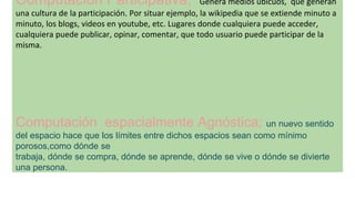 Computación Participativa; Genera medios ubicuos, que generan
una cultura de la participación. Por situar ejemplo, la wikipedia que se extiende minuto a
minuto, los blogs, videos en youtube, etc. Lugares donde cualquiera puede acceder,
cualquiera puede publicar, opinar, comentar, que todo usuario puede participar de la
misma.
Computación espacialmente Agnóstica; un nuevo sentido
del espacio hace que los límites entre dichos espacios sean como mínimo
porosos,como dónde se
trabaja, dónde se compra, dónde se aprende, dónde se vive o dónde se divierte
una persona.
 