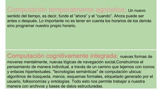 Computación temporalmente agnóstica; Un nuevo
sentido del tiempo, es decir, funde el “ahora” y el “cuando”. Ahora puede ser
antes o después. Lo importante no es tener en cuenta los horarios de los demás
sino programar nuestro propio horario.
Computación cognitivamente integrada; nuevas formas de
moverse mentalmente, nuevas lógicas de navegación social,Construimos el
pensamiento de manera individual, a través de un camino que tejemos con iconos
y enlaces hipertextuales. "tecnologías semánticas" de computación ubicua:
algoritmos de búsqueda, menús, esquemas formales, etiquetado generado por el
usuario, folksonomías y ontologías. Todo esto nos permite trabajar a nuestra
manera con archivos y bases de datos estructuradas.
 