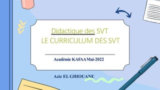 Didactique des SVT
LE CURRICULUM DES SVT
Académie KAFAAMai-2022
Aziz ELGHIOUANE
 